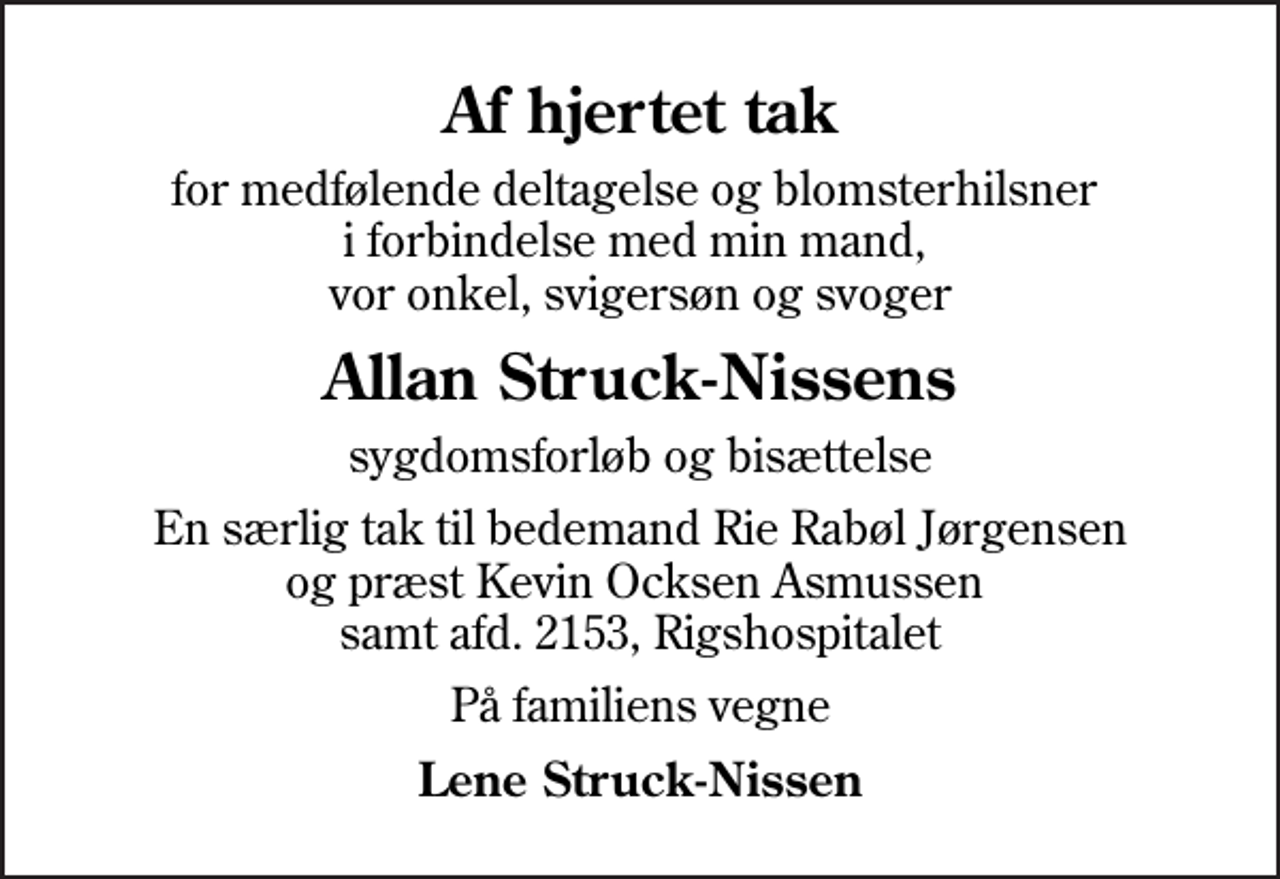<p>Af hjertet tak<br />for medfølende deltagelse og blomsterhilsner i forbindelse med min mand, vor onkel, svigersøn og svoger<br />Allan Struck-Nissens<br />sygdomsforløb og bisættelse<br />En særlig tak til bedemand Rie Rabøl Jørgensen og præst Kevin Ocksen Asmussen samt afd. 2153, Rigshospitalet<br />På familiens vegne<br />Lene Struck-Nissen</p>