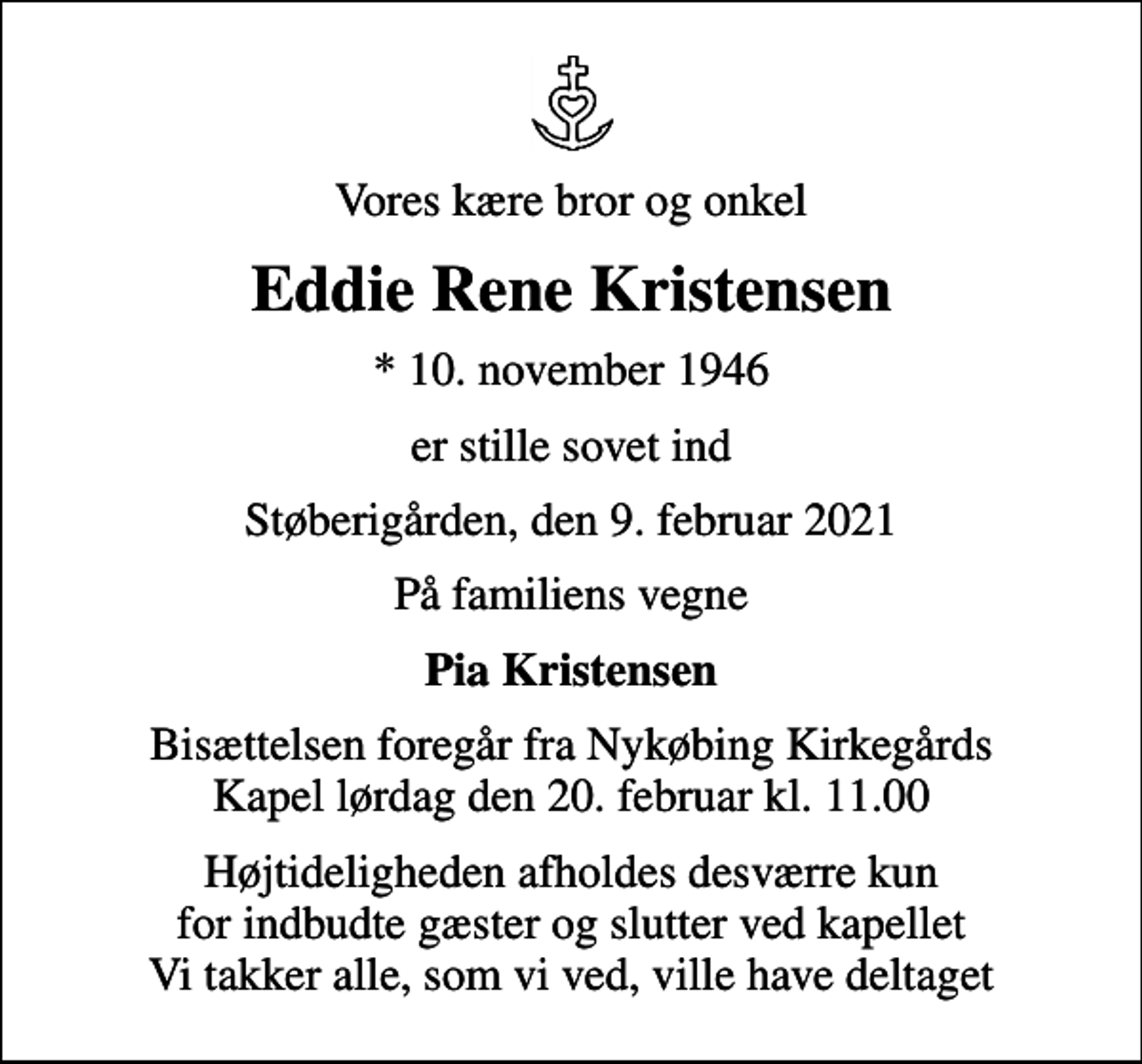 <p>Vores kære bror og onkel<br />Eddie Rene Kristensen<br />* 10. november 1946<br />er stille sovet ind<br />Støberigården, den 9. februar 2021<br />På familiens vegne<br />Pia Kristensen<br />Bisættelsen foregår fra Nykøbing Kirkegårds Kapel lørdag den 20. februar kl. 11.00<br />Højtideligheden afholdes desværre kun for indbudte gæster og slutter ved kapellet Vi takker alle, som vi ved, ville have deltaget</p>
