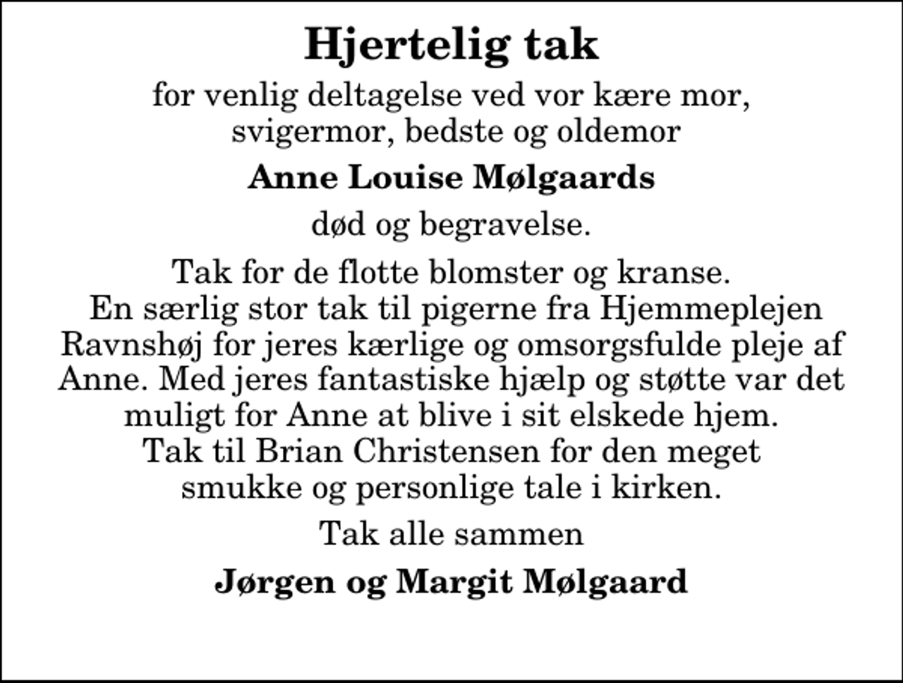 <p>Hjertelig tak<br />for venlig deltagelse ved vor kære mor, svigermor, bedste og oldemor<br />Anne Louise Mølgaards<br />død og begravelse.<br />Tak for de flotte blomster og kranse. En særlig stor tak til pigerne fra Hjemmeplejen Ravnshøj for jeres kærlige og omsorgsfulde pleje af Anne. Med jeres fantastiske hjælp og støtte var det muligt for Anne at blive i sit elskede hjem. Tak til Brian Christensen for den meget smukke og personlige tale i kirken.<br />Tak alle sammen<br />Jørgen og Margit Mølgaard</p>