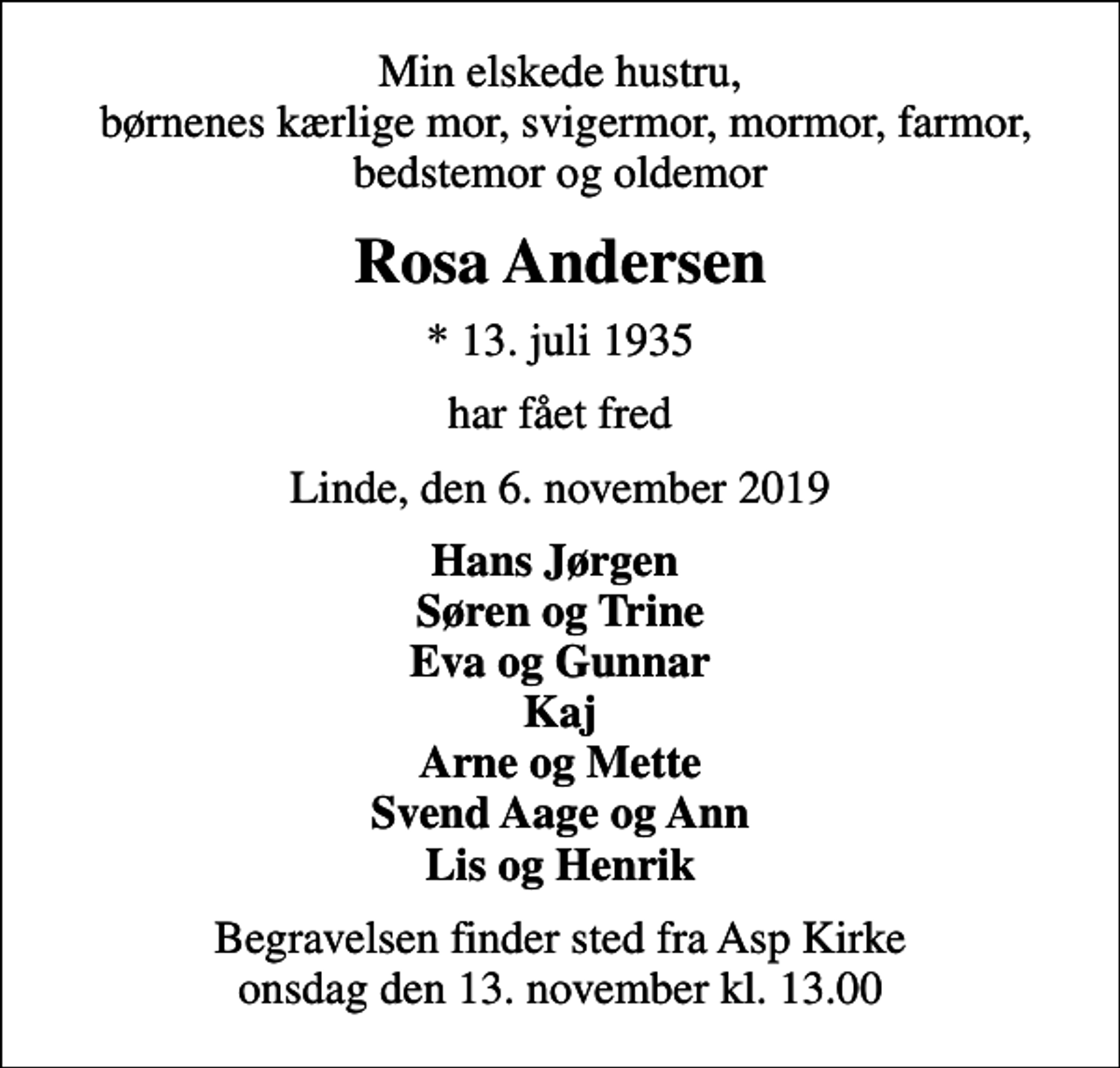 <p>Min elskede hustru, børnenes kærlige mor, svigermor, mormor, farmor, bedstemor og oldemor<br />Rosa Andersen<br />* 13. juli 1935<br />har fået fred<br />Linde, den 6. november 2019<br />Hans Jørgen Søren og Trine Eva og Gunnar Kaj Arne og Mette Svend Aage og Ann Lis og Henrik<br />Begravelsen finder sted fra Asp Kirke onsdag den 13. november kl. 13.00</p>