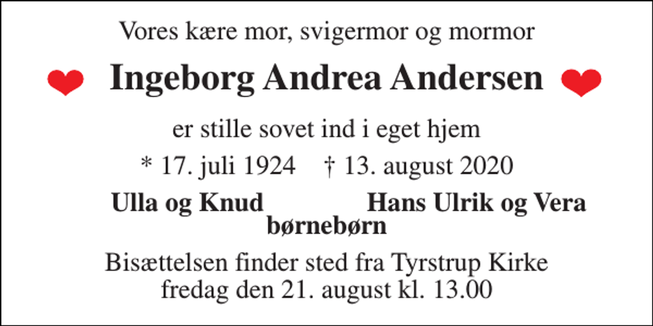 <p>Vores kære mor, svigermor og mormor<br />Ingeborg Andrea Andersen<br />er stille sovet ind i eget hjem<br />*​ 17. juli 1924​ †​ 13. august 2020<br />Ulla og Knud<br />Hans Ulrik og Vera<br />børnebørn<br />Bisættelsen finder sted fra Tyrstrup Kirke fredag den 21. august kl. 13.00</p>