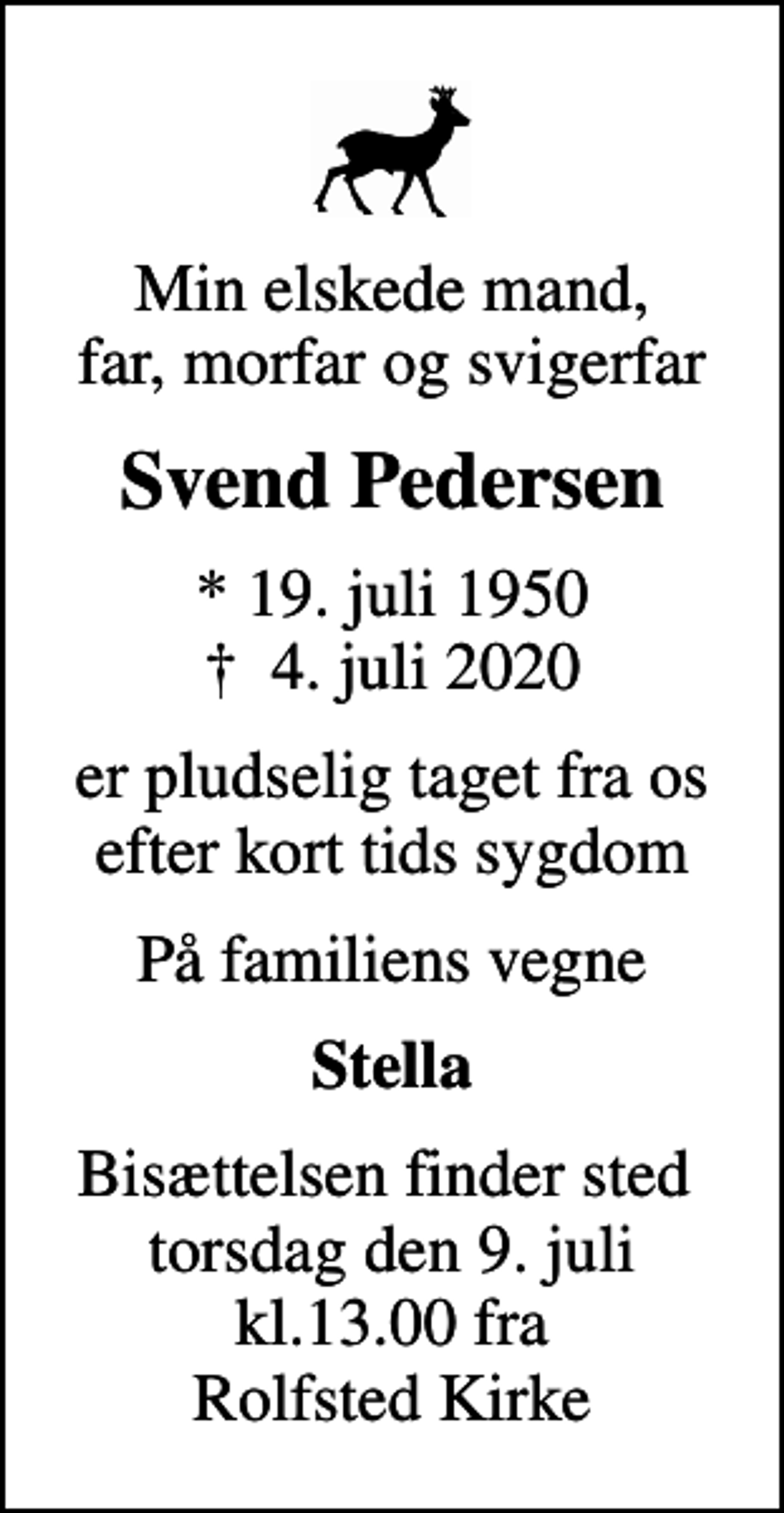 <p>Min elskede mand, far, morfar og svigerfar<br />Svend Pedersen<br />* 19. juli 1950<br />✝ 4. juli 2020<br />er pludselig taget fra os efter kort tids sygdom<br />På familiens vegne<br />Stella<br />Bisættelsen finder sted torsdag den 9. juli kl.13.00 fra Rolfsted Kirke</p>