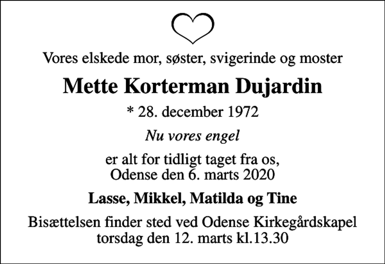 <p>Vores elskede mor, søster, svigerinde og moster<br />Mette Korterman Dujardin<br />* 28. december 1972<br />Nu vores engel<br />er alt for tidligt taget fra os, Odense den 6. marts 2020<br />Lasse, Mikkel, Matilda og Tine<br />Bisættelsen finder sted ved Odense Kirkegårdskapel torsdag den 12. marts kl.13.30</p>