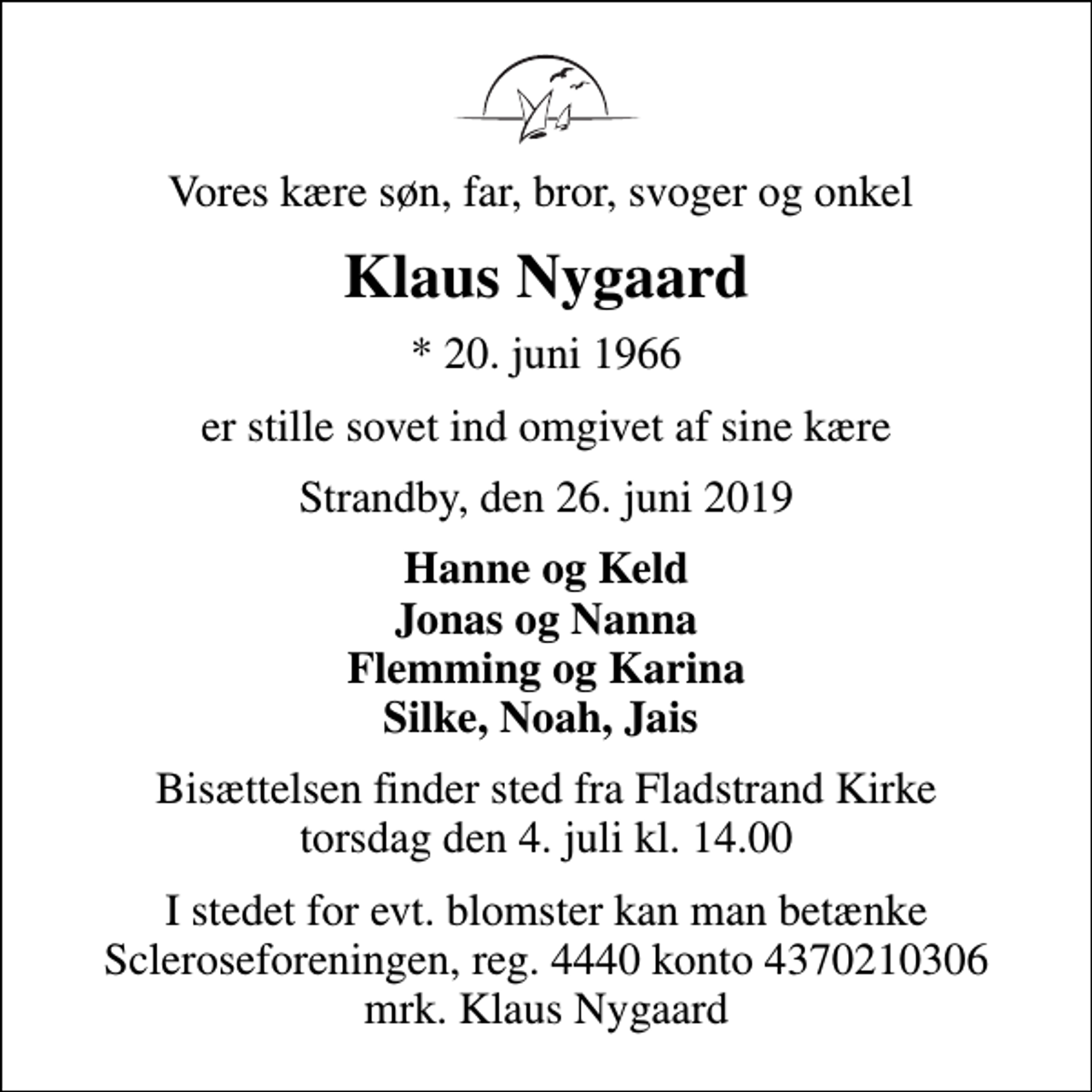 <p>Vores kære søn, far, bror, svoger og onkel<br />Klaus Nygaard<br />* 20. juni 1966<br />er stille sovet ind omgivet af sine kære<br />Strandby, den 26. juni 2019<br />Hanne og Keld Jonas og Nanna Flemming og Karina Silke, Noah, Jais<br />Bisættelsen finder sted fra Fladstrand Kirke torsdag den 4. juli kl. 14.00<br />I stedet for evt. blomster kan man betænke<br />Scleroseforeningen reg.4440konto4370210306mrk. Klaus<br />Nygaard</p>