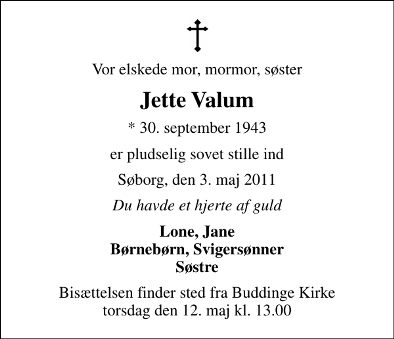 <p>Vor elskede mor, mormor, søster<br />Jette Valum<br />* 30. september 1943<br />er pludselig sovet stille ind<br />Søborg, den 3. maj 2011<br />Du havde et hjerte af guld<br />Lone, Jane Børnebørn, Svigersønner Søstre<br />Bisættelsen finder sted fra Buddinge Kirke torsdag den 12. maj kl. 13.00</p>