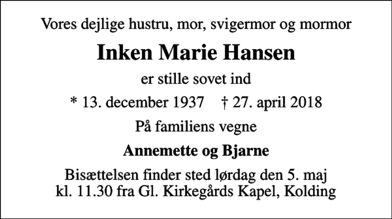 <p>Vores dejlige hustru, mor, svigermor og mormor<br />Inken Marie Hansen<br />er stille sovet ind<br />* 13. december 1937 ✝ 27. april 2018<br />På familiens vegne<br />Annemette og Bjarne<br />Bisættelsen finder sted lørdag den 5. maj kl. 11.30 fra Gl. Kirkegårds Kapel, Kolding</p>