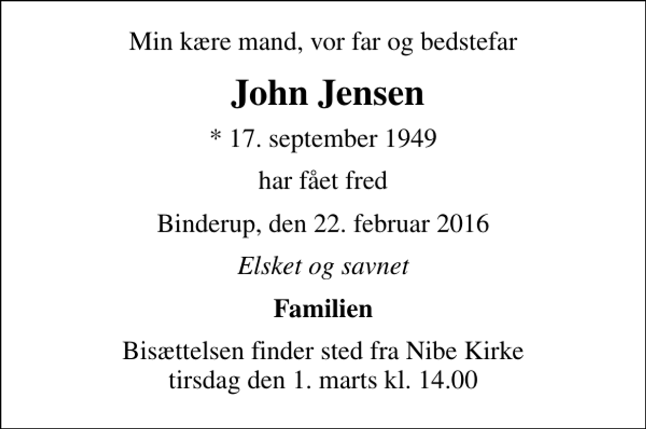 <p>Min kære mand, vor far og bedstefar<br />John Jensen<br />* 17. september 1949<br />har fået fred<br />Binderup, den 22. februar 2016<br />Elsket og savnet<br />Familien<br />Bisættelsen finder sted fra Nibe Kirke tirsdag den 1. marts kl. 14.00</p>