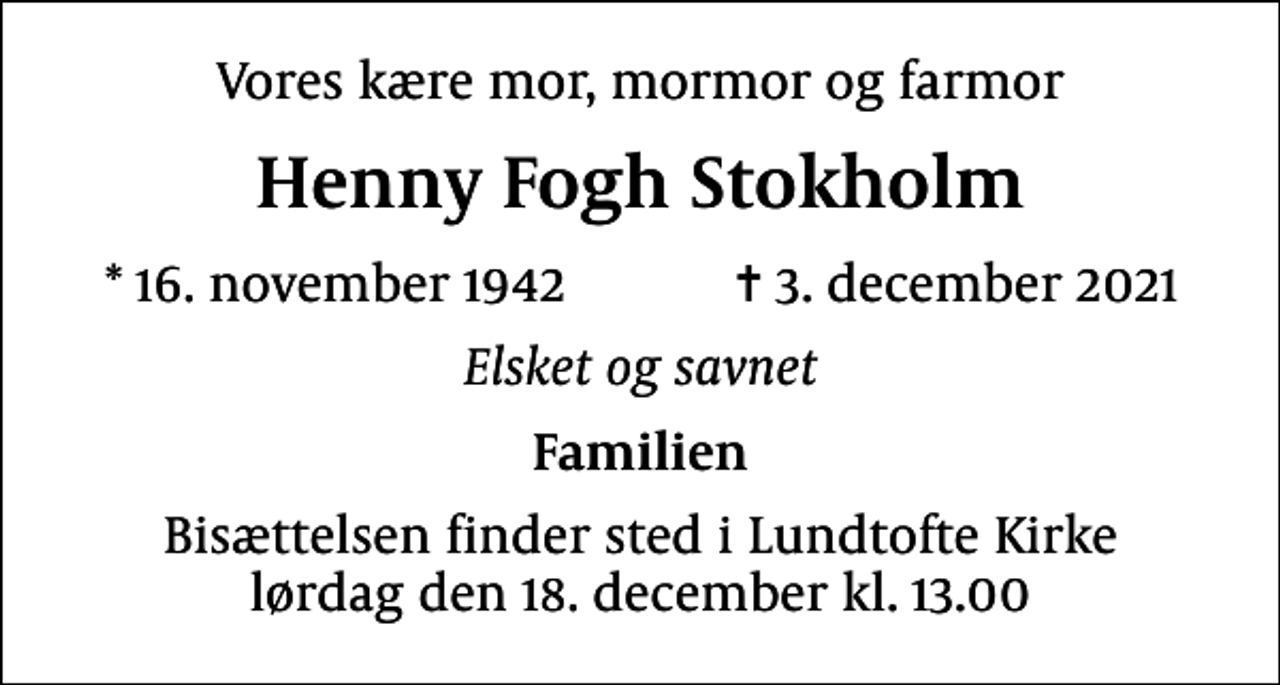 <p>Vores kære mor, mormor og farmor<br />Henny Fogh Stokholm<br />* 16. november 1942 ✝ 3. december 2021<br />Elsket og savnet<br />Familien<br />Bisættelsen finder sted i Lundtofte Kirke lørdag den 18. december kl. 13.00</p>