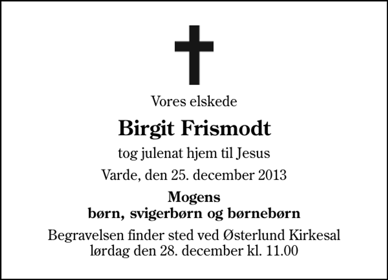 <p>Vores elskede<br />Birgit Frismodt<br />tog julenat hjem til Jesus<br />Varde, den 25. december 2013<br />Mogens børn, svigerbørn og børnebørn<br />Begravelsen finder sted ved Østerlund Kirkesal lørdag den 28. december kl. 11.00</p>