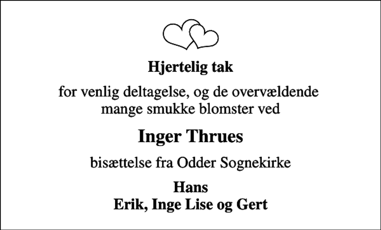 <p>Hjertelig tak<br />for venlig deltagelse, og de overvældende mange smukke blomster ved<br />Inger Thrues<br />bisættelse fra Odder Sognekirke<br />Hans Erik, Inge Lise og Gert</p>