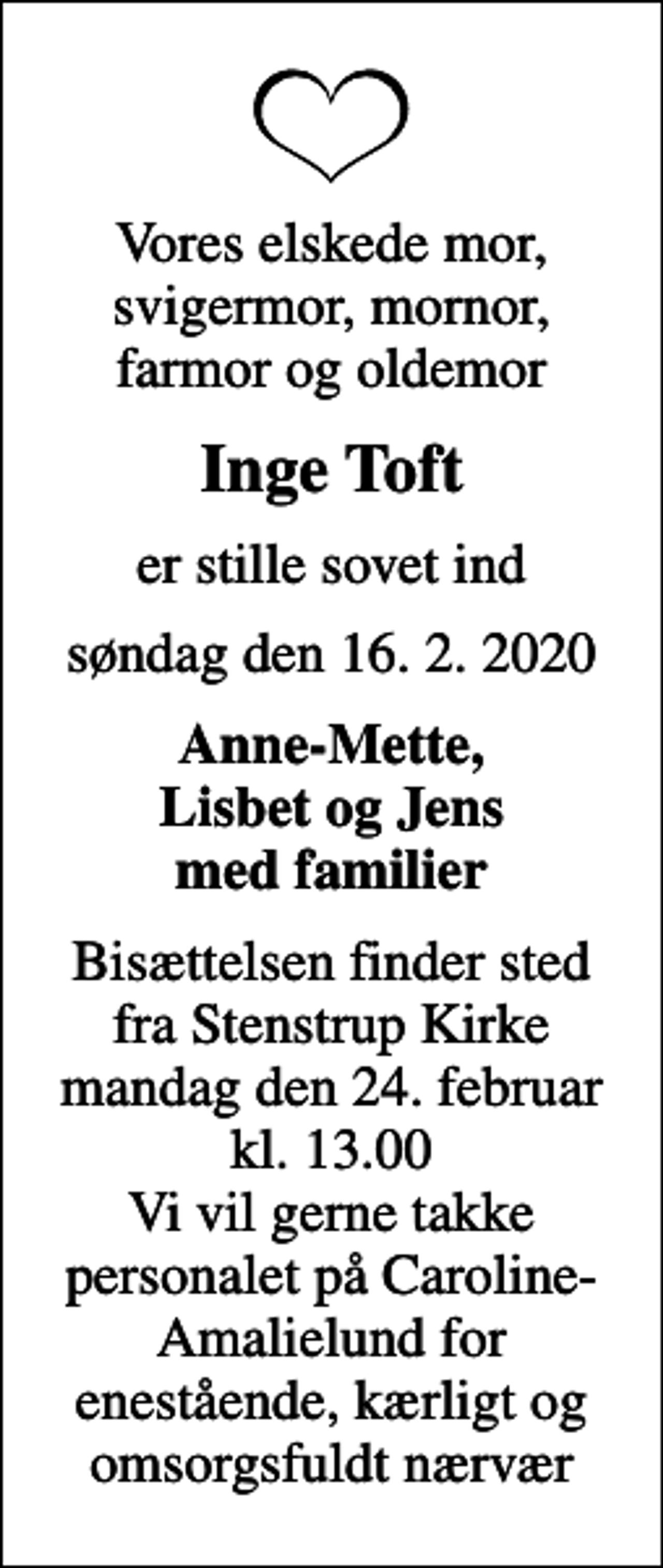 <p>Vores elskede mor, svigermor, mornor, farmor og oldemor<br />Inge Toft<br />er stille sovet ind<br />søndag den 16. 2. 2020<br />Anne-Mette, Lisbet og Jens med familier<br />Bisættelsen finder sted fra Stenstrup Kirke mandag den 24. februar kl. 13.00 Vi vil gerne takke personalet på Caroline-Amalielund for enestående, kærligt og omsorgsfuldt nærvær</p>