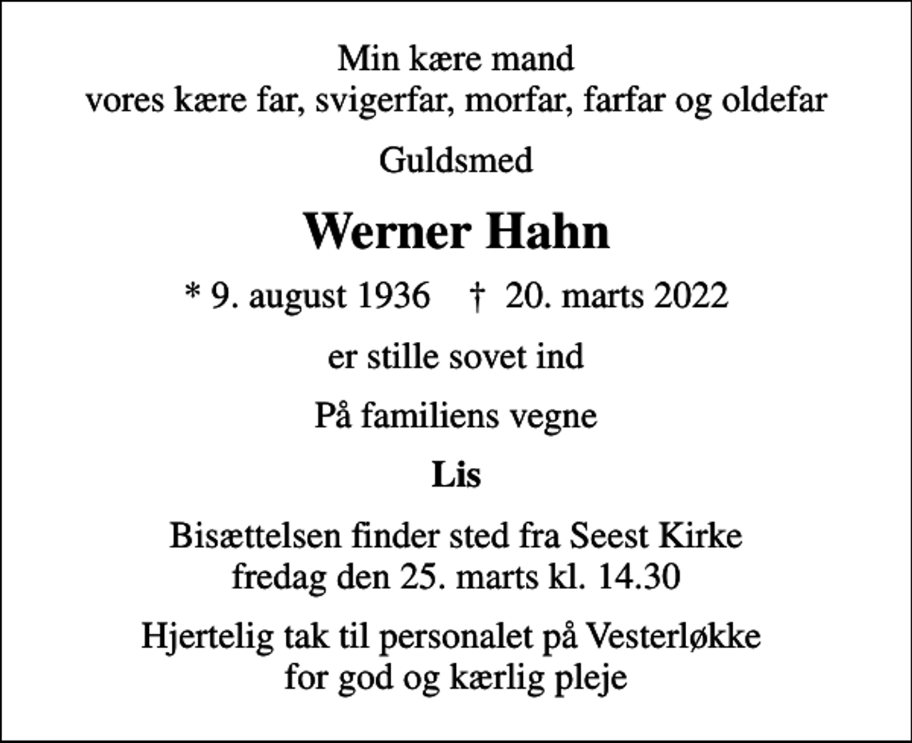 <p>Min kære mand vores kære far, svigerfar, morfar, farfar og oldefar<br />Guldsmed<br />Werner Hahn<br />* 9. august 1936 ✝ 20. marts 2022<br />er stille sovet ind<br />På familiens vegne<br />Lis<br />Bisættelsen finder sted fra Seest Kirke fredag den 25. marts kl. 14.30<br />Hjertelig tak til personalet på Vesterløkke for god og kærlig pleje</p>