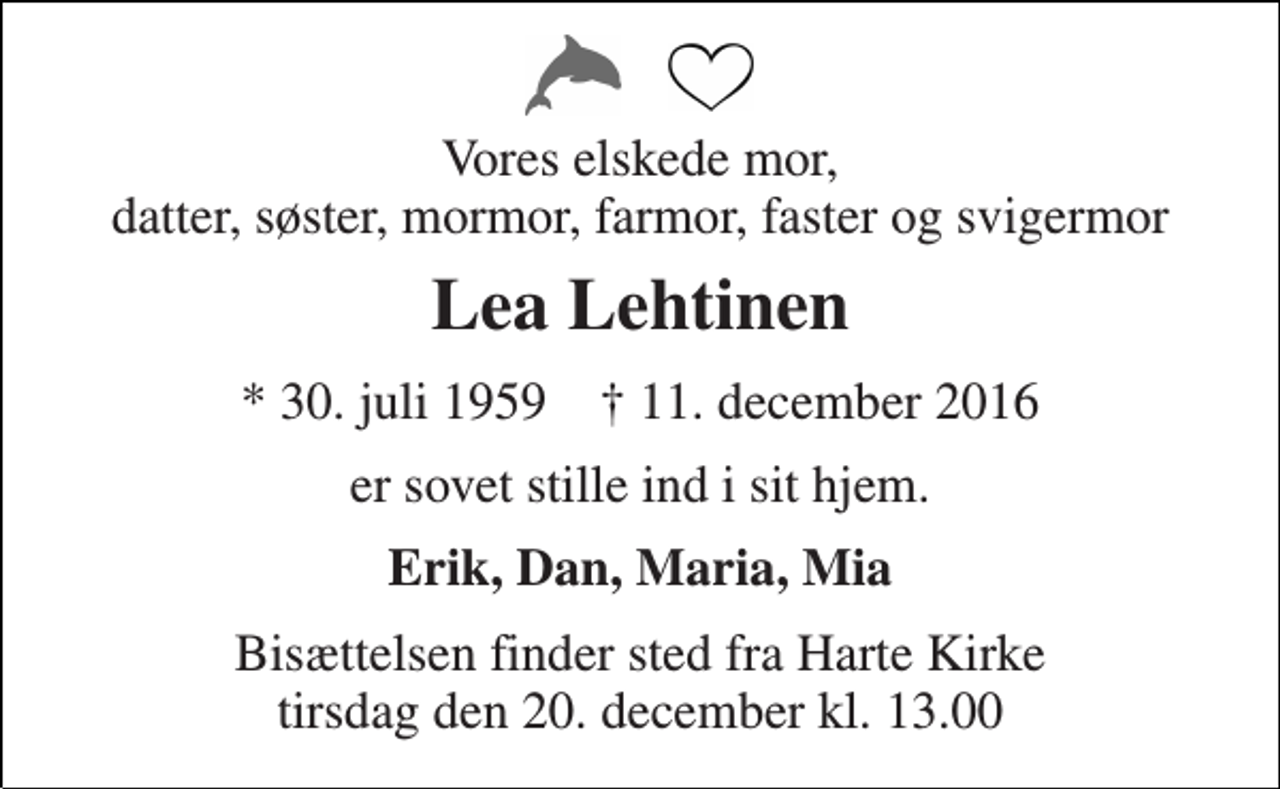 <p>Vores elskede mor, datter, søster, mormor, farmor, faster og svigermor<br />Lea Lehtinen<br />* 30. juli 1959 † 11. december 2016<br />er sovet stille ind i sit hjem.<br />Erik, Dan, Maria, Mia<br />Bisættelsen finder sted fra Harte Kirke tirsdag den 20. december kl. 13.00</p>