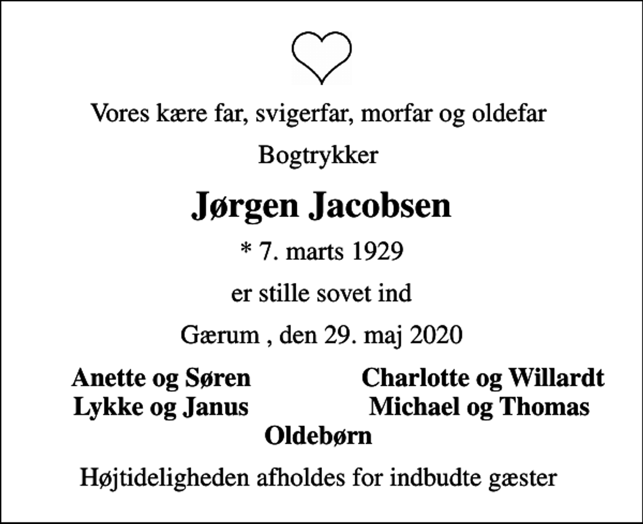 <p>Vores kære far, svigerfar, morfar og oldefar<br />Bogtrykker<br />Jørgen Jacobsen<br />* 7. marts 1929<br />er stille sovet ind<br />Gærum , den 29. maj 2020<br />Anette og Søren<br />Charlotte og Willardt<br />Lykke og Janus<br />Michael og Thomas<br />Højtideligheden afholdes for indbudte gæster</p>