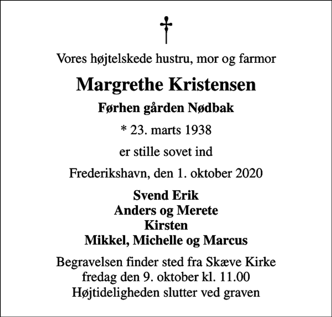 <p>Vores højtelskede hustru, mor og farmor<br />Margrethe Kristensen<br />Førhen gården Nødbak<br />* 23. marts 1938<br />er stille sovet ind<br />Frederikshavn, den 1. oktober 2020<br />Svend Erik Anders og Merete Kirsten Mikkel, Michelle og Marcus<br />Begravelsen finder sted fra Skæve Kirke fredag den 9. oktober kl. 11.00 Højtideligheden slutter ved graven</p>