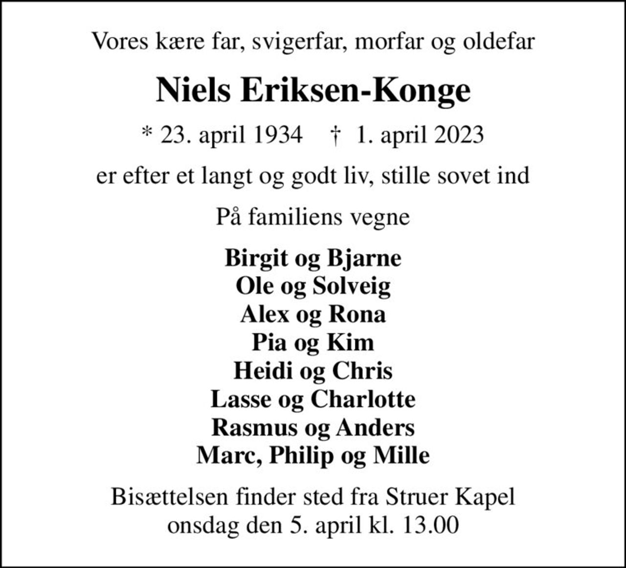 Vores kære far, svigerfar, morfar og oldefar
Niels Eriksen-Konge
* 23. april 1934    ✝ 1. april 2023
er efter et langt og godt liv, stille sovet ind
På familiens vegne
Birgit og Bjarne Ole og Solveig Alex og Rona Pia og Kim Heidi og Chris Lasse og Charlotte Rasmus og Anders Marc, Philip og Mille
Bisættelsen finder sted fra Struer Kapel  onsdag den 5. april kl. 13.00