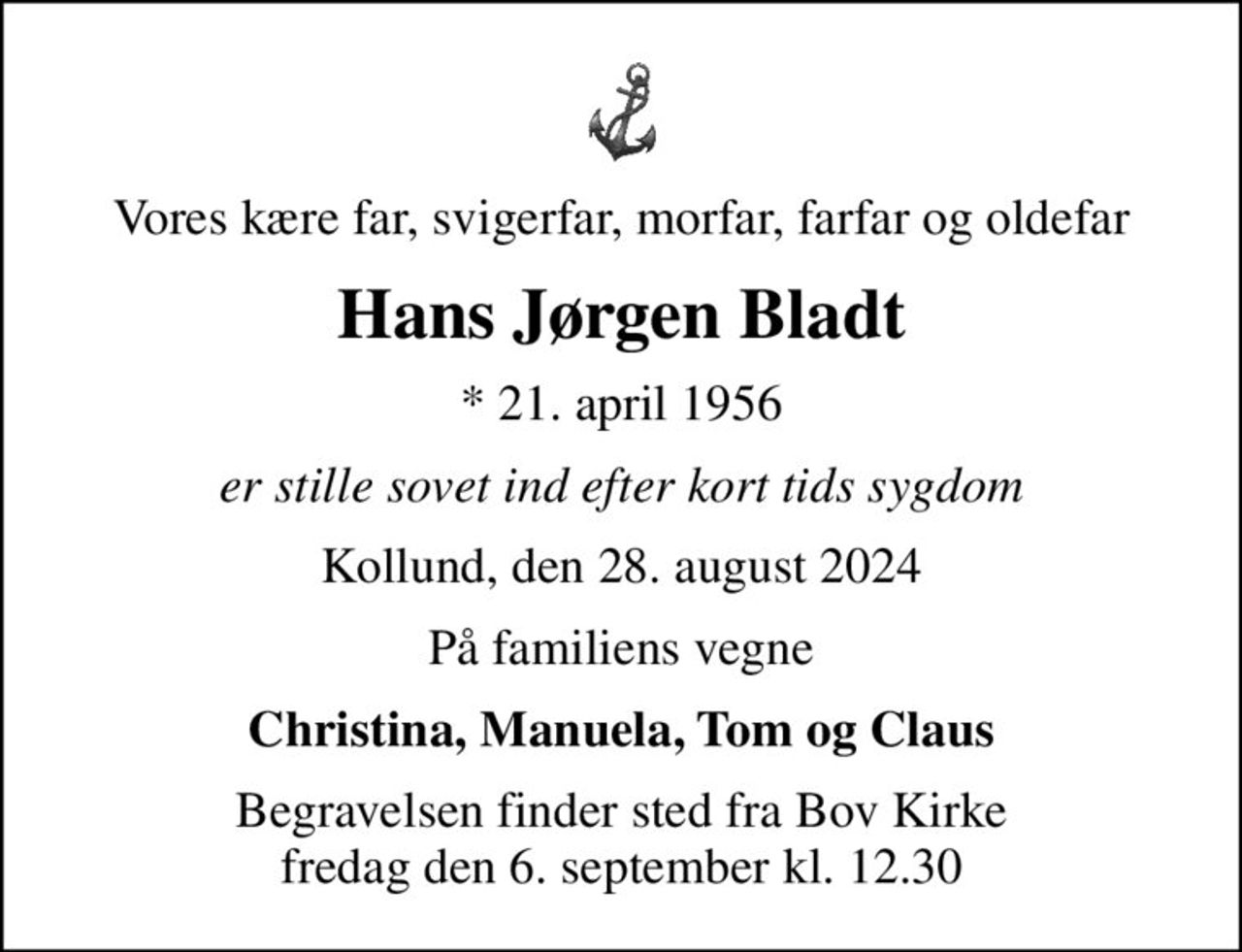Vores kære far, svigerfar, morfar, farfar og oldefar
Hans Jørgen Bladt
* 21. april 1956
er stille sovet ind efter kort tids sygdom
Kollund, den 28. august 2024
På familiens vegne
Christina, Manuela, Tom og Claus
Begravelsen finder sted fra Bov Kirke  fredag den 6. september kl. 12.30