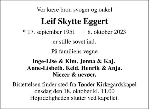 Vor kære bror, svoger og onkel
Leif Skytte Eggert
* 17. september 1951    &#x271d; 8. oktober 2023
er stille sovet ind.
På familiens vegne
Inge-Lise & Kim. Jonna & Kaj.  Anne-Lisbeth. Keld. Henrik & Anja. Niecer & nevøer.
Bisættelsen finder sted fra Tønder Kirkegårdskapel onsdag den 18. oktober kl. 11.00 Højtideligheden slutter ved kapellet.