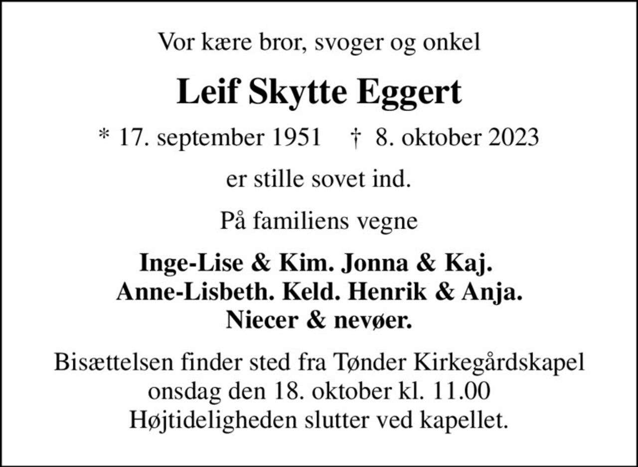 Vor kære bror, svoger og onkel
Leif Skytte Eggert
* 17. september 1951    ✝ 8. oktober 2023
er stille sovet ind.
På familiens vegne
Inge-Lise & Kim. Jonna & Kaj.  Anne-Lisbeth. Keld. Henrik & Anja. Niecer & nevøer.
Bisættelsen finder sted fra Tønder Kirkegårdskapel onsdag den 18. oktober kl. 11.00 Højtideligheden slutter ved kapellet.