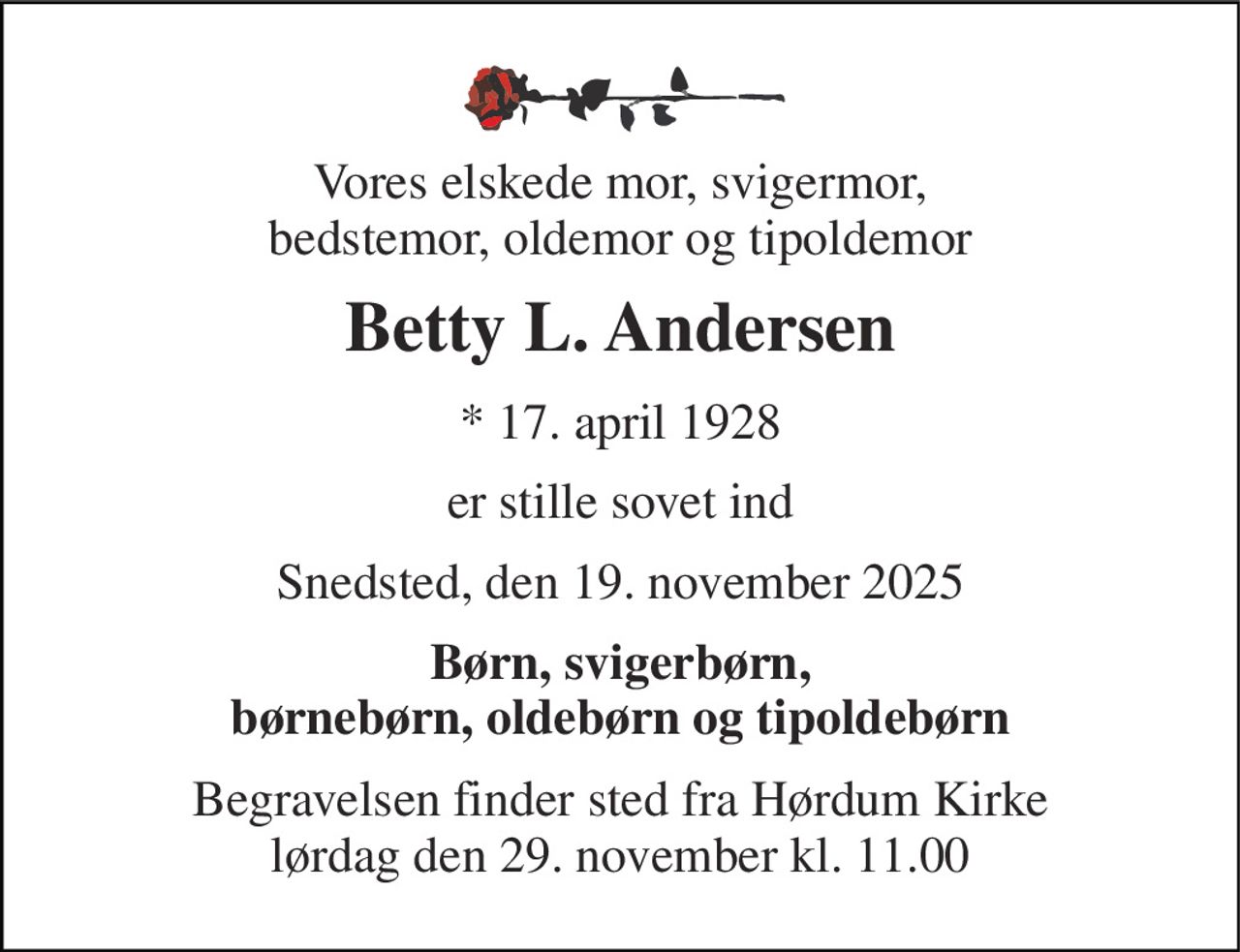 Vores elskede mor, svigermor, bedstemor, oldemor og tipoldemor 
Betty L. Andersen 
*​ 17. april 1928 
er stille sovet ind 
Snedsted, den 19. november 2025 
Børn, svigerbørn, børnebørn, oldebørn og tipoldebørn 
Begravelsen​ finder sted fra Hørdum Kirke​ lørdag den 29. november​ kl. 11.00