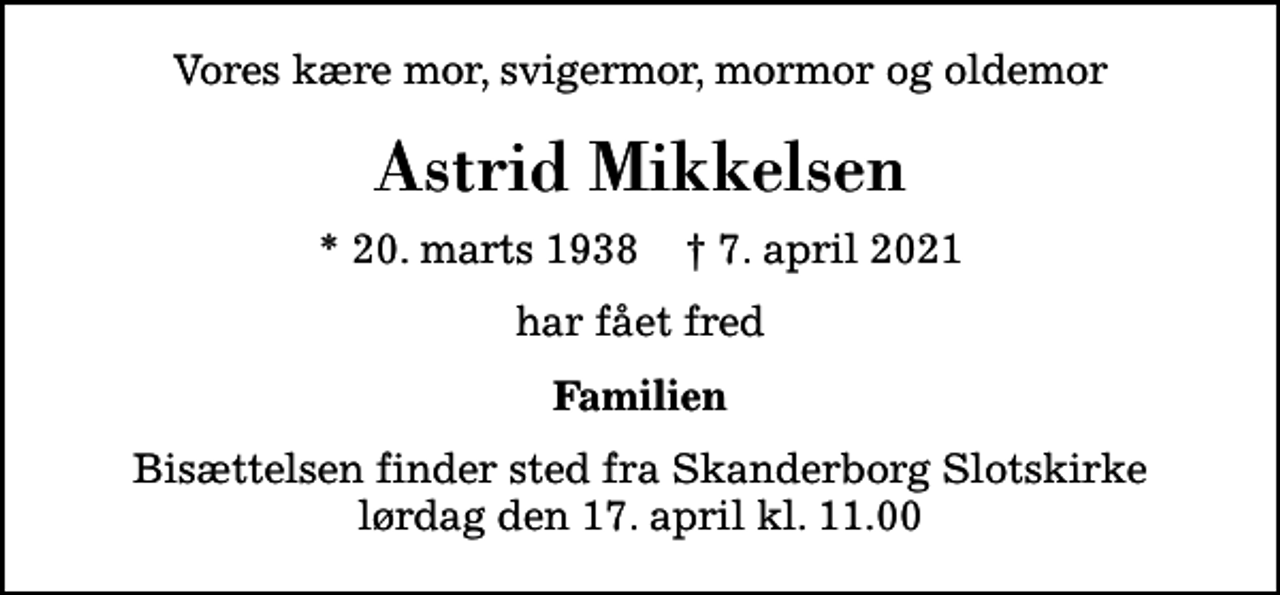 <p>Vores kære mor, svigermor, mormor og oldemor<br />Astrid Mikkelsen<br />* 20. marts 1938 ✝ 7. april 2021<br />har fået fred<br />Familien<br />Bisættelsen finder sted fra Skanderborg Slotskirke lørdag den 17. april kl. 11.00</p>