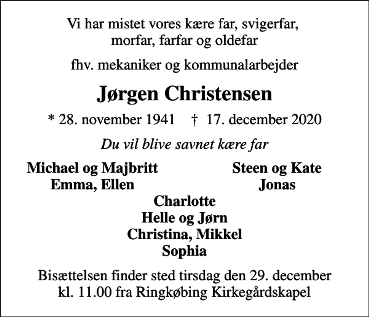 <p>Vi har mistet vores kære far, svigerfar, morfar, farfar og oldefar<br />fhv. mekaniker og kommunalarbejder<br />Jørgen Christensen<br />* 28. november 1941 ✝ 17. december 2020<br />Du vil blive savnet kære far<br />Michael og Majbritt<br />Steen og Kate<br />Emma, Ellen<br />Jonas<br />Bisættelsen finder sted tirsdag den 29. december kl. 11.00 fra Ringkøbing Kirkegårdskapel</p>