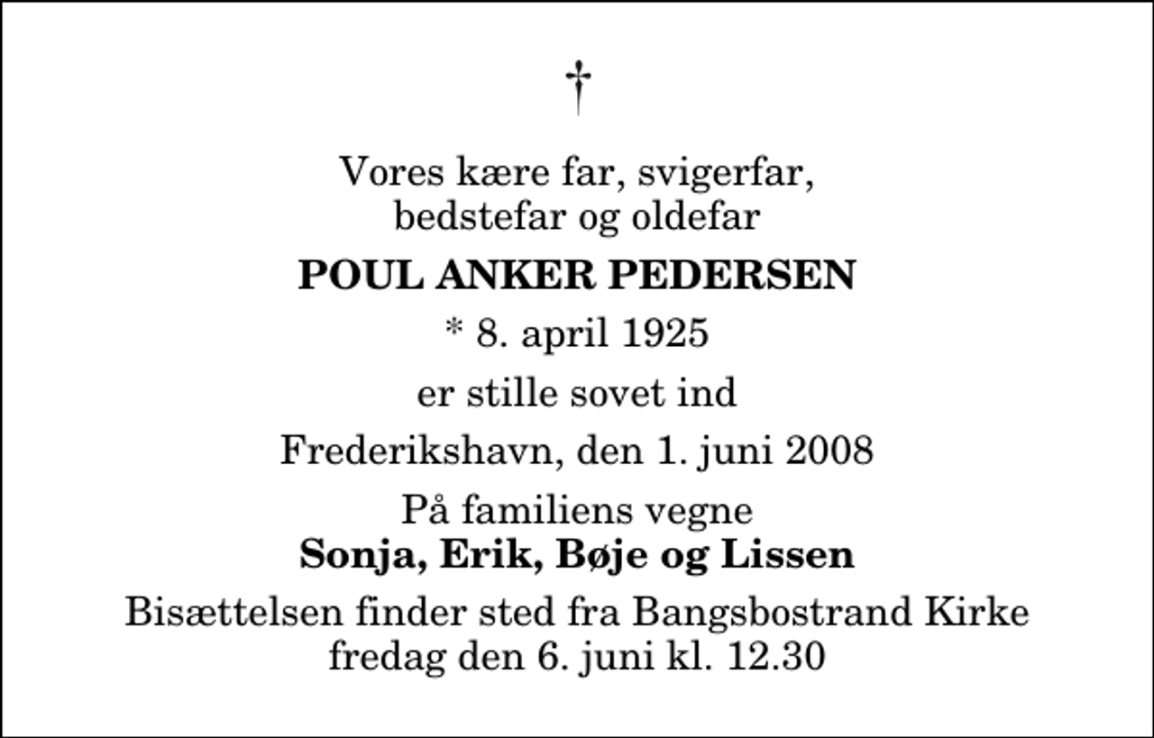 <p>Vores kære far, svigerfar, bedstefar og oldefar<br />Poul Anker Pedersen<br />* 8. april 1925<br />er stille sovet ind<br />Frederikshavn, den 1. juni 2008<br />På familiens vegne<br />Sonja, Erik, Bøje og Lissen<br />Bisættelsen finder sted fra Bangsbostrand Kirke fredag den 6. juni kl. 12.30</p>