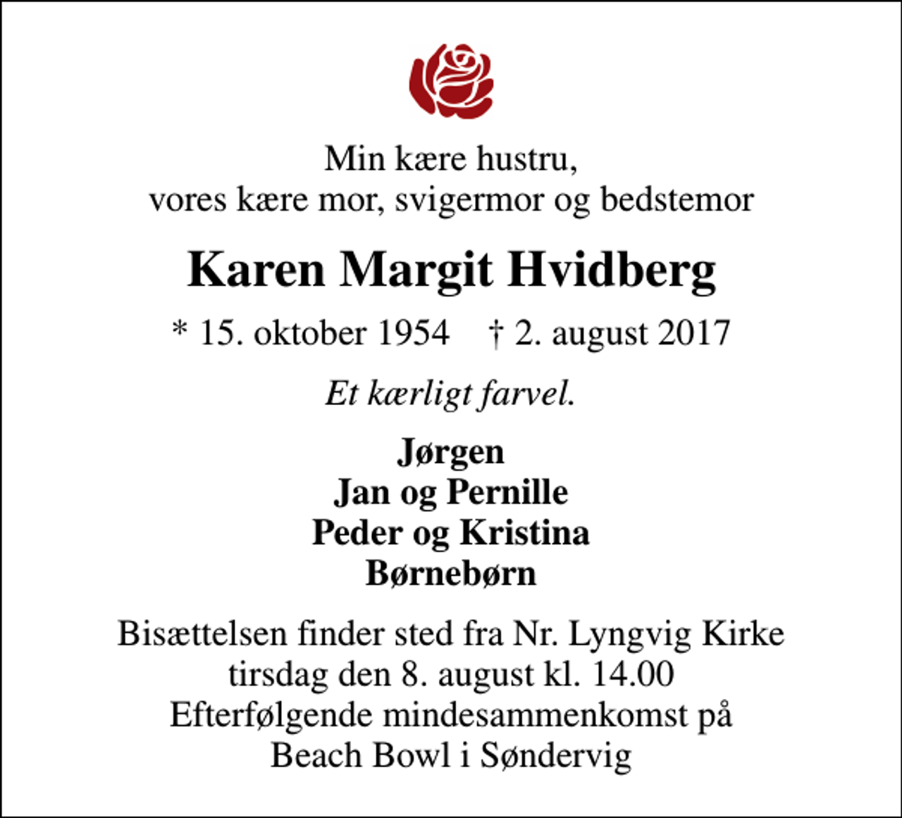 <p>Min kære hustru, vores kære mor, svigermor og bedstemor<br />Karen Margit Hvidberg<br />* 15. oktober 1954 ✝ 2. august 2017<br />Et kærligt farvel.<br />Jørgen Jan og Pernille Peder og Kristina Børnebørn<br />Bisættelsen finder sted fra Nr. Lyngvig Kirke tirsdag den 8. august kl. 14.00 Efterfølgende mindesammenkomst på Beach Bowl i Søndervig</p>