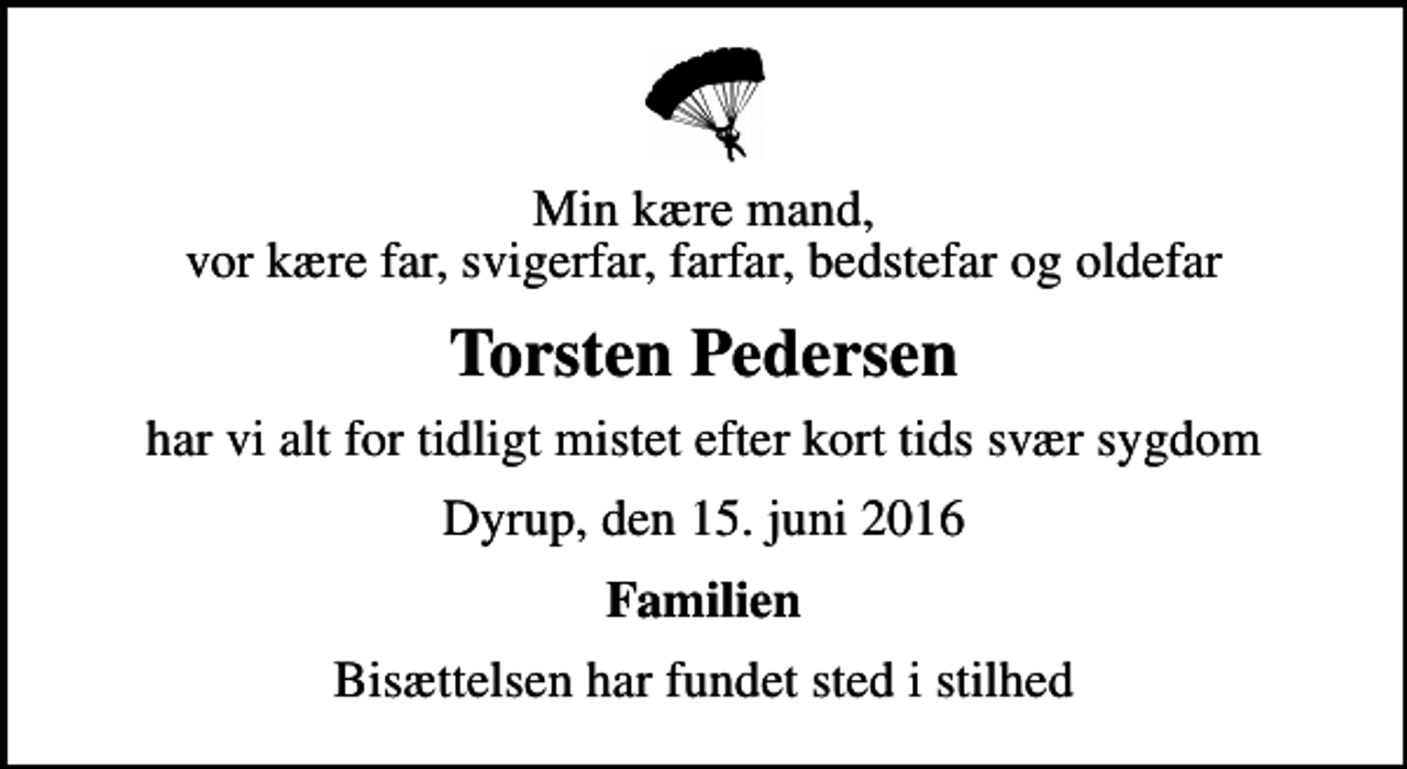 <p>Min kære mand, vor kære far, svigerfar, farfar, bedstefar og oldefar<br />Torsten Pedersen<br />har vi alt for tidligt mistet efter kort tids svær sygdom<br />Dyrup, den 15. juni 2016<br />Familien<br />Bisættelsen har fundet sted i stilhed</p>