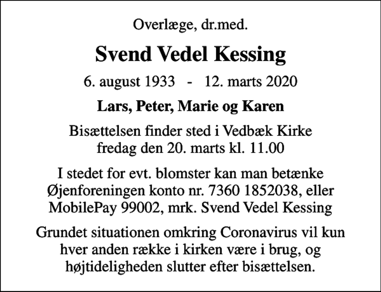 <p>Overlæge, dr.med.<br />Svend Vedel Kessing<br />6. august 1933 - 12. marts 2020<br />Lars, Peter, Marie og Karen<br />Bisættelsen finder sted i Vedbæk Kirke fredag den 20. marts kl. 11.00<br />I stedet for evt. blomster kan man betænke Øjenforeningen konto nr. 7360 1852038, eller MobilePay 99002, mrk. Svend Vedel Kessing<br />Grundet situationen omkring Coronavirus vil kun hver anden række i kirken være i brug, og højtideligheden slutter efter bisættelsen.</p>