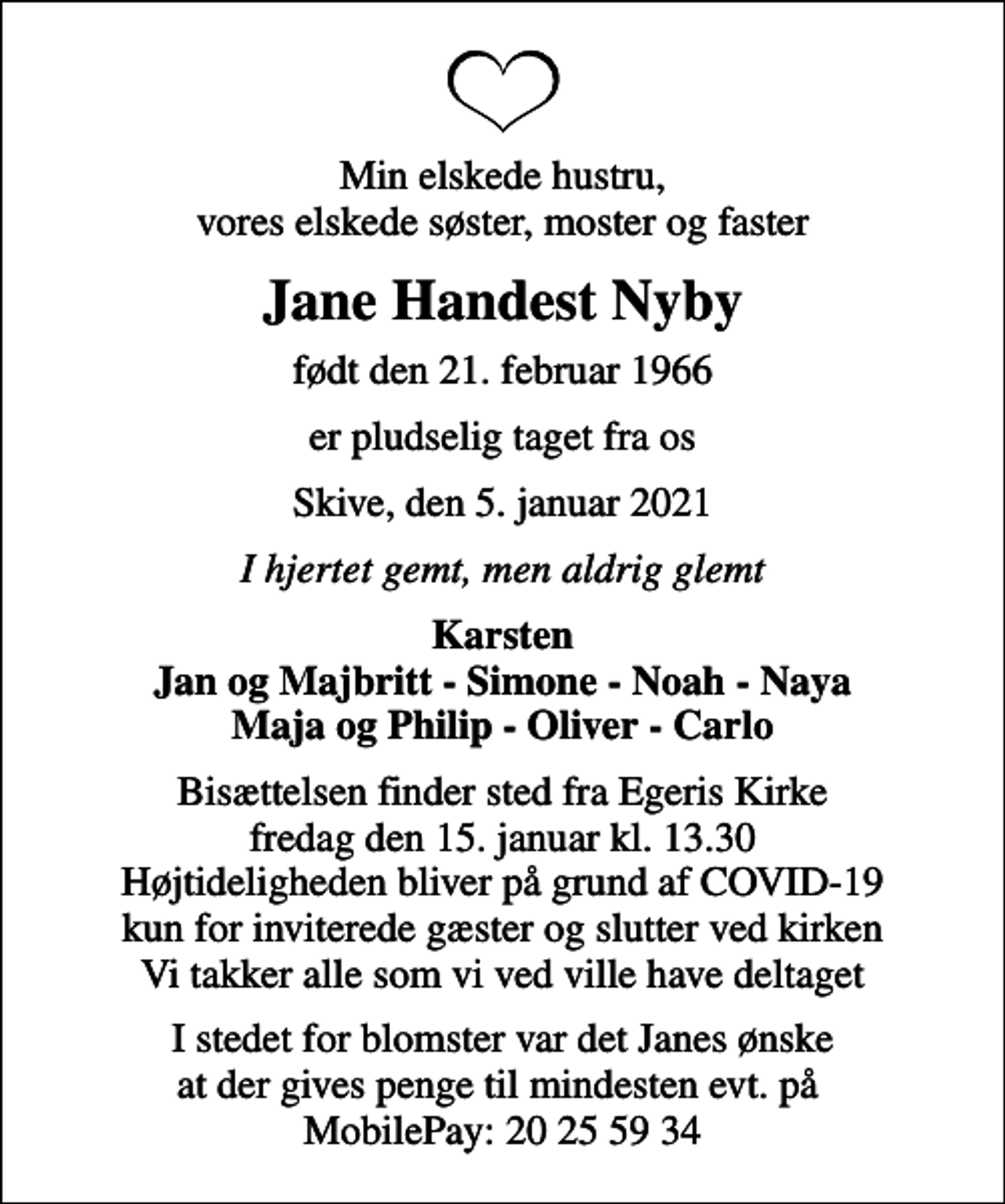 <p>Min elskede hustru, vores elskede søster, moster og faster<br />Jane Handest Nyby<br />født den 21. februar 1966<br />er pludselig taget fra os<br />Skive, den 5. januar 2021<br />I hjertet gemt, men aldrig glemt<br />Karsten Jan og Majbritt - Simone - Noah - Naya Maja og Philip - Oliver - Carlo<br />Bisættelsen finder sted fra Egeris Kirke fredag den 15. januar kl. 13.30 Højtideligheden bliver på grund af COVID-19 kun for inviterede gæster og slutter ved kirken Vi takker alle som vi ved ville have deltaget<br />I stedet for blomster var det Janes ønske at der gives penge til mindesten evt. på MobilePay: 20 25 59 34</p>