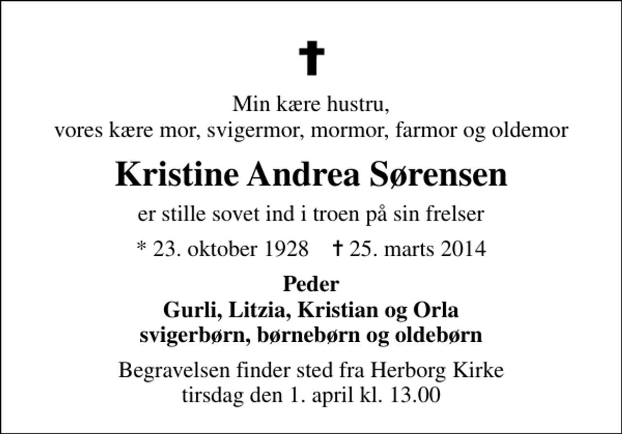 <p>Min kære hustru, vores kære mor, svigermor, mormor, farmor og oldemor<br />Kristine Andrea Sørensen<br />er stille sovet ind i troen på sin frelser<br />* 23. oktober 1928 ✝ 25. marts 2014<br />Peder Gurli, Litzia, Kristian og Orla svigerbørn, børnebørn og oldebørn<br />Begravelsen finder sted fra Herborg Kirke tirsdag den 1. april kl. 13.00</p>