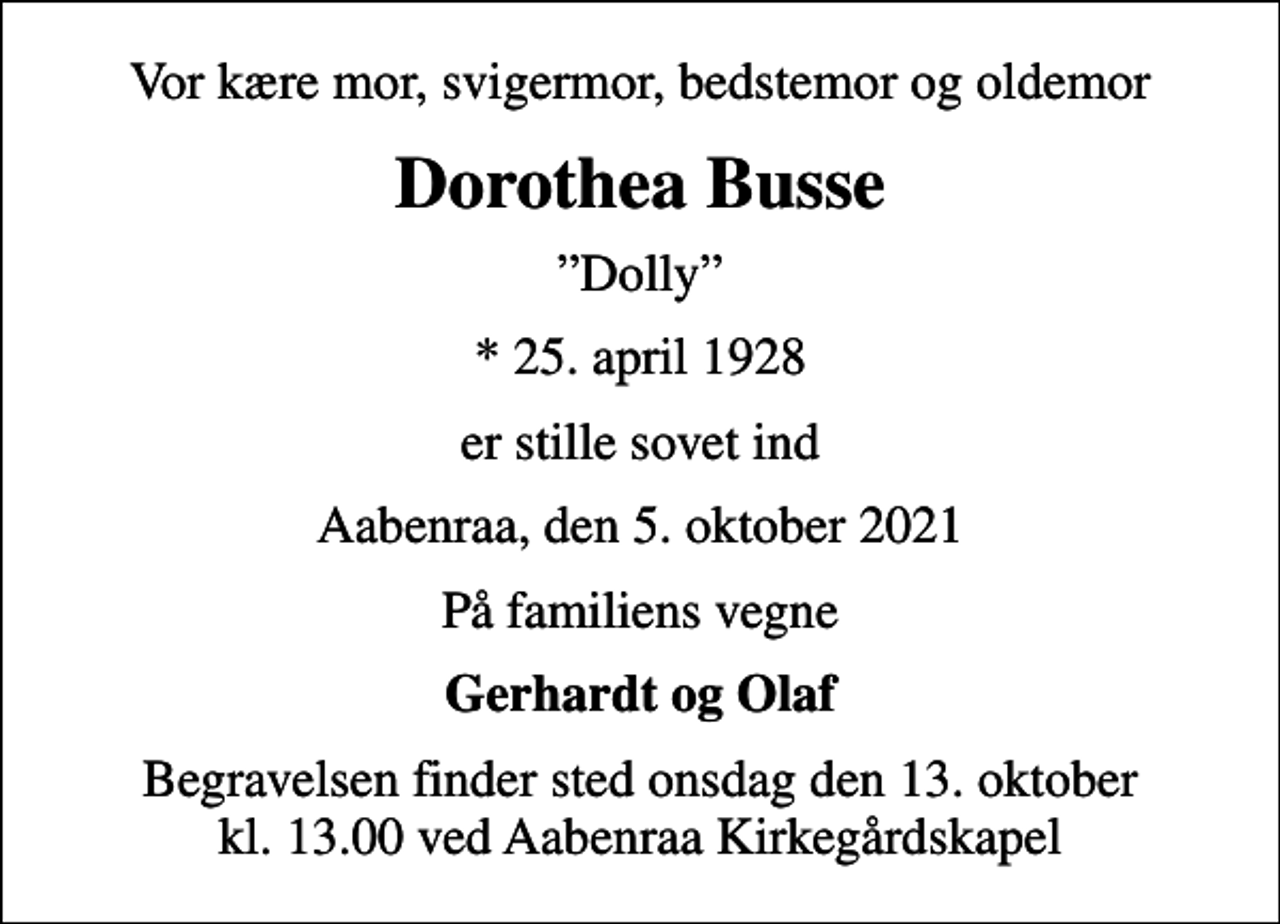 <p>Vor kære mor, svigermor, bedstemor og oldemor<br />Dorothea Busse<br />Dolly<br />* 25. april 1928<br />er stille sovet ind<br />Aabenraa, den 5. oktober 2021<br />På familiens vegne<br />Gerhardt og Olaf<br />Begravelsen finder sted onsdag den 13. oktober kl. 13.00 ved Aabenraa Kirkegårdskapel</p>