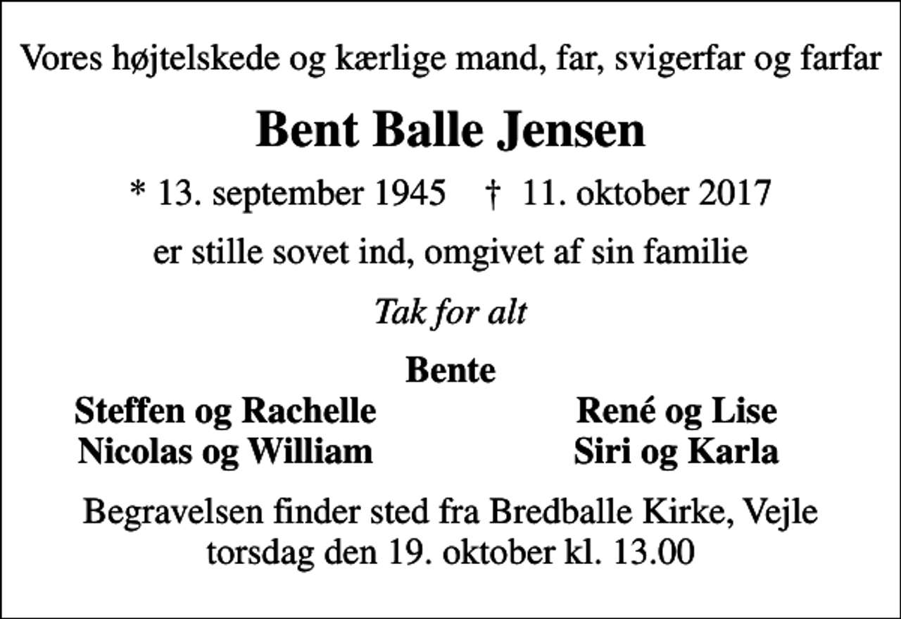 <p>Vores højtelskede og kærlige mand, far, svigerfar og farfar<br />Bent Balle Jensen<br />* 13. september 1945 ✝ 11. oktober 2017<br />er stille sovet ind, omgivet af sin familie<br />Tak for alt<br />Bente<br />Steffen og Rachelle<br />René og Lise<br />Nicolas og William<br />Siri og Karla<br />Begravelsen finder sted fra Bredballe Kirke, Vejle torsdag den 19. oktober kl. 13.00</p>