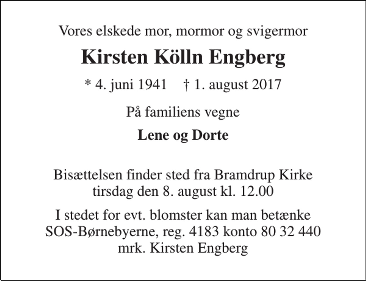 <p>Vores elskede mor, mormor og svigermor<br />Kirsten Kölln Engberg<br />* 4. juni 1941 † 1. august 2017<br />På familiens vegne<br />Lene og Dorte<br />Bisættelsen finder sted fra Bramdrup Kirke tirsdag den 8. august kl. 12.00<br />I stedet for evt. blomster kan man betænke SOS-Børnebyerne, reg. 4183 konto 80 32 440 mrk. Kirsten Engberg</p>
