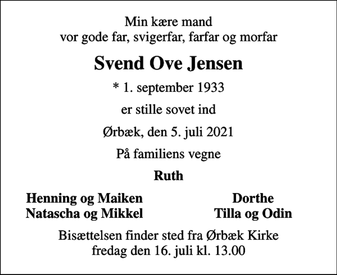 <p>Min kære mand vor gode far, svigerfar, farfar og morfar<br />Svend Ove Jensen<br />* 1. september 1933<br />er stille sovet ind<br />Ørbæk, den 5. juli 2021<br />På familiens vegne<br />Ruth<br />Henning og Maiken<br />Dorthe<br />Natascha og Mikkel<br />Tilla og Odin<br />Bisættelsen finder sted fra Ørbæk Kirke fredag den 16. juli kl. 13.00</p>