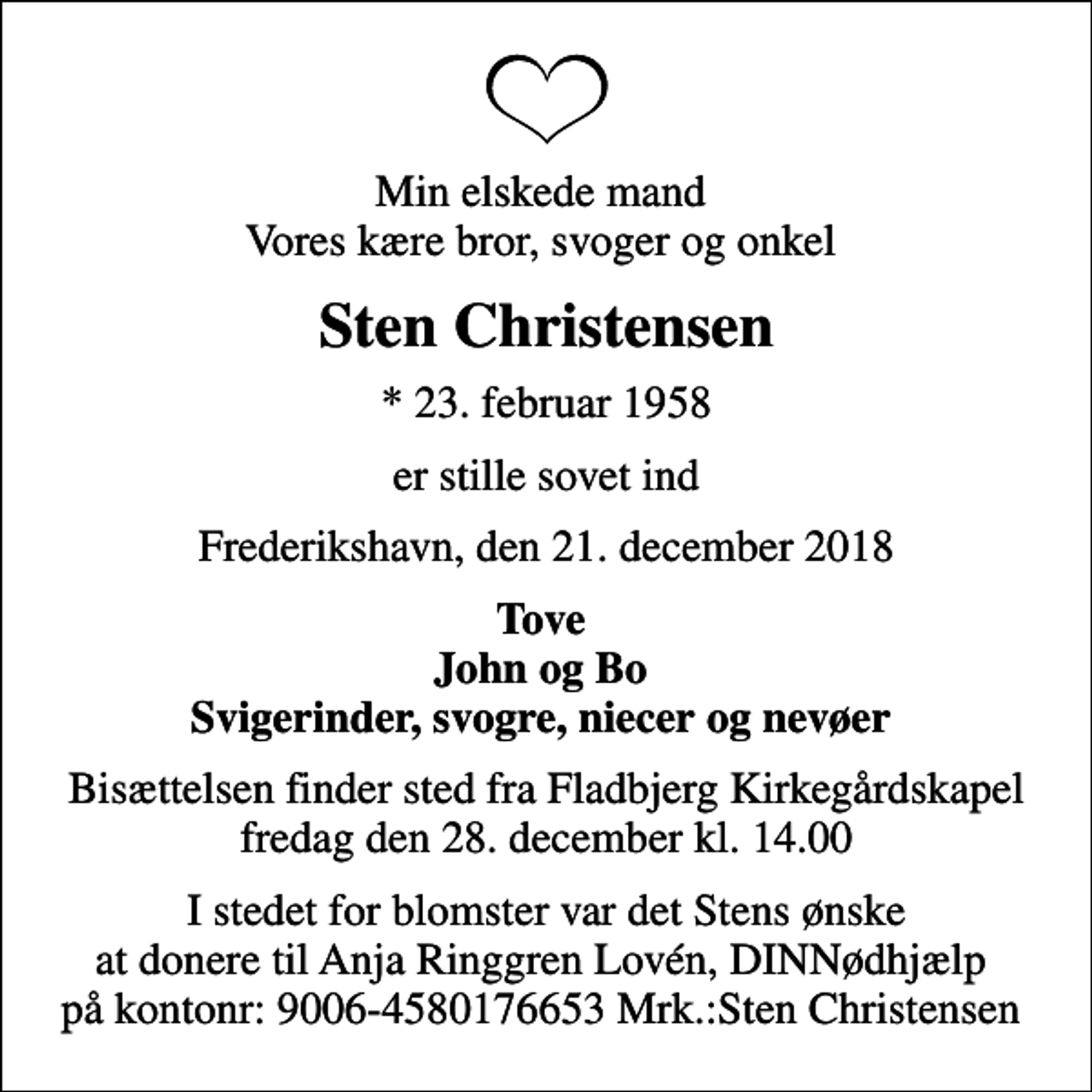 <p>Min elskede mand Vores kære bror, svoger og onkel<br />Sten Christensen<br />* 23. februar 1958<br />er stille sovet ind<br />Frederikshavn, den 21. december 2018<br />Tove John og Bo Svigerinder, svogre, niecer og nevøer<br />Bisættelsen finder sted fra Fladbjerg Kirkegårdskapel fredag den 28. december kl. 14.00<br />I stedet for blomster var det Stens ønske at donere til Anja Ringgren Lovén, DINNødhjælp på kontonr: 9006-4580176653 Mrk.:Sten Christensen</p>