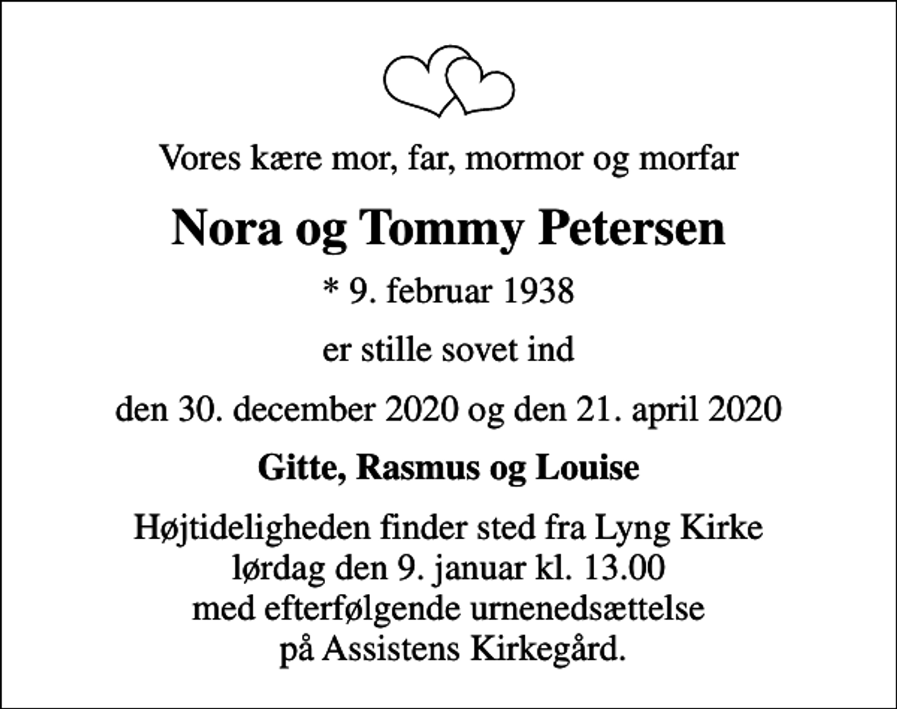 <p>Vores kære mor, far, mormor og morfar<br />Nora og Tommy Petersen<br />* 9. februar 1938<br />er stille sovet ind<br />den 30. december 2020 og den 21. april 2020<br />Gitte, Rasmus og Louise<br />Højtideligheden finder sted fra Lyng Kirke lørdag den 9. januar kl. 13.00 med efterfølgende urnenedsættelse på Assistens Kirkegård.</p>