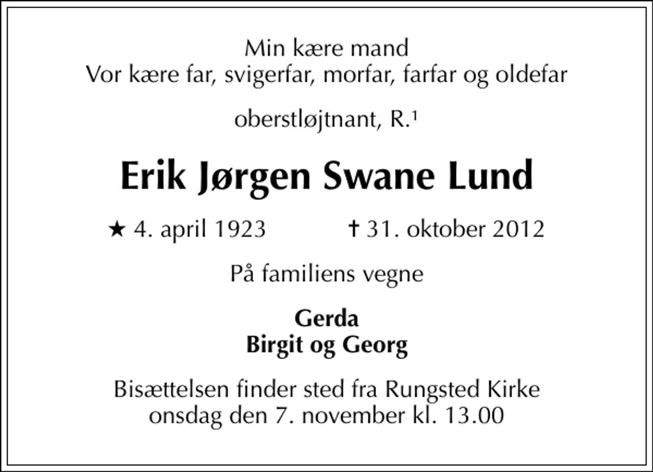 <p>Min kære mand Vor kære far, svigerfar, morfar, farfar og oldefar<br />oberstløjtnant, R.1<br />Erik Jørgen Swane Lund<br />* 4. april 1923 ✝ 31. oktober 2012<br />På familiens vegne<br />Gerda Birgit og Georg<br />Bisættelsen finder sted fra Rungsted Kirke onsdag den 7. november kl. 13.00</p>