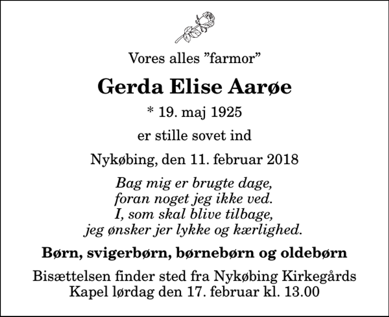 <p>Vores alles farmor<br />Gerda Elise Aarøe<br />* 19. maj 1925<br />er stille sovet ind<br />Nykøbing, den 11. februar 2018<br />Bag mig er brugte dage, foran noget jeg ikke ved. I, som skal blive tilbage, jeg ønsker jer lykke og kærlighed.<br />Børn, svigerbørn, børnebørn og oldebørn<br />Bisættelsen finder sted fra Nykøbing Kirkegårds Kapel lørdag den 17. februar kl. 13.00</p>