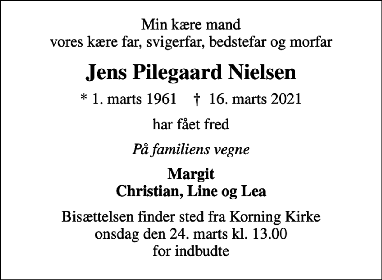 <p>Min kære mand vores kære far, svigerfar, bedstefar og morfar<br />Jens Pilegaard Nielsen<br />* 1. marts 1961 ✝ 16. marts 2021<br />har fået fred<br />På familiens vegne<br />Margit Christian, Line og Lea<br />Bisættelsen finder sted fra Korning Kirke onsdag den 24. marts kl. 13.00 for indbudte</p>
