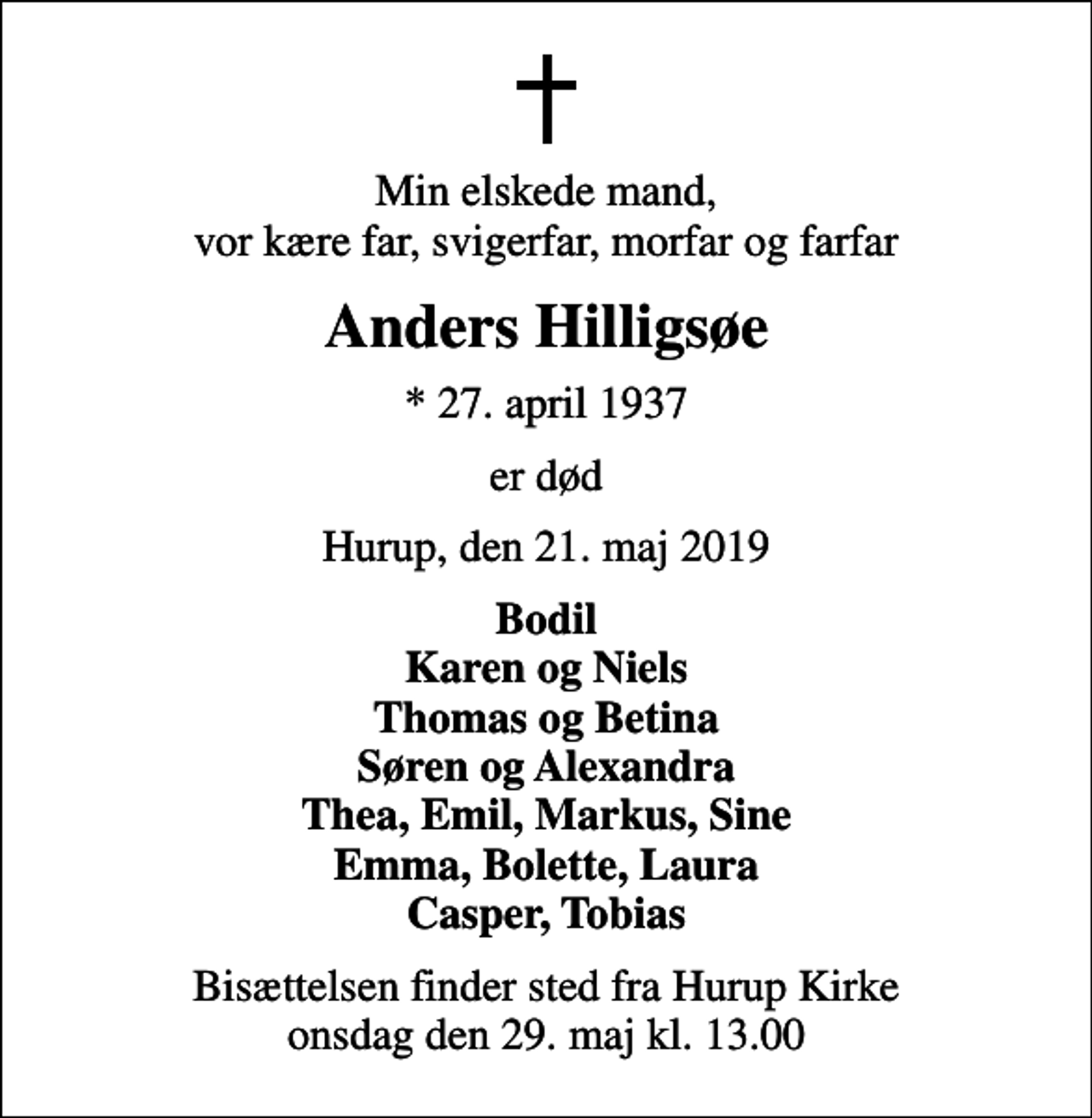 <p>Min elskede mand, vor kære far, svigerfar, morfar og farfar<br />Anders Hilligsøe<br />* 27. april 1937<br />er død<br />Hurup, den 21. maj 2019<br />Bodil Karen og Niels Thomas og Betina Søren og Alexandra Thea, Emil, Markus, Sine Emma, Bolette, Laura Casper, Tobias<br />Bisættelsen finder sted fra Hurup Kirke onsdag den 29. maj kl. 13.00</p>