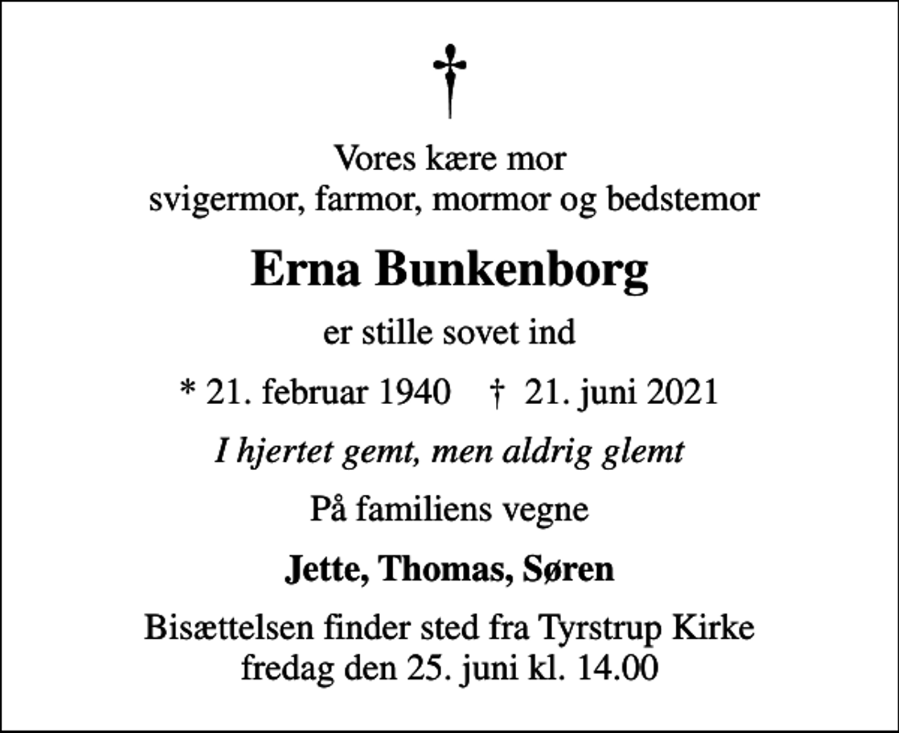<p>Vores kære mor svigermor, farmor, mormor og bedstemor<br />Erna Bunkenborg<br />er stille sovet ind<br />* 21. februar 1940 ✝ 21. juni 2021<br />I hjertet gemt, men aldrig glemt<br />På familiens vegne<br />Jette, Thomas, Søren<br />Bisættelsen finder sted fra Tyrstrup Kirke fredag den 25. juni kl. 14.00</p>