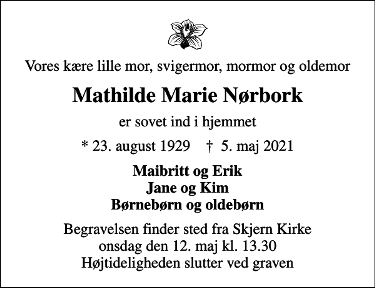 <p>Vores kære lille mor, svigermor, mormor og oldemor<br />Mathilde Marie Nørbork<br />er sovet ind i hjemmet<br />* 23. august 1929 ✝ 5. maj 2021<br />Maibritt og Erik Jane og Kim Børnebørn og oldebørn<br />Begravelsen finder sted fra Skjern Kirke onsdag den 12. maj kl. 13.30 Højtideligheden slutter ved graven</p>