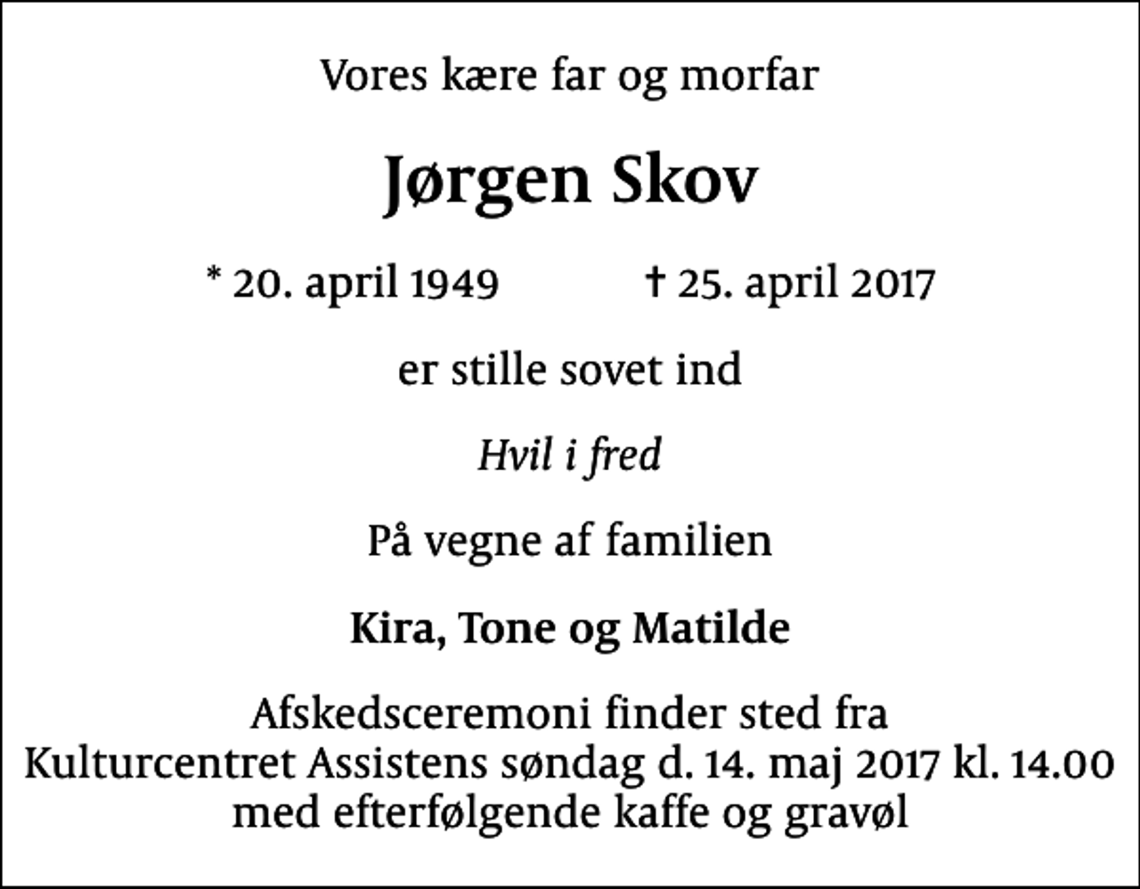 <p>Vores kære far og morfar<br />Jørgen Skov<br />* 20. april 1949 ✝ 25. april 2017<br />er stille sovet ind<br />Hvil i fred<br />På vegne af familien<br />Kira, Tone og Matilde<br />Afskedsceremoni finder sted fra Kulturcentret Assistens søndag d. 14. maj 2017 kl. 14.00 med efterfølgende kaffe og gravøl</p>