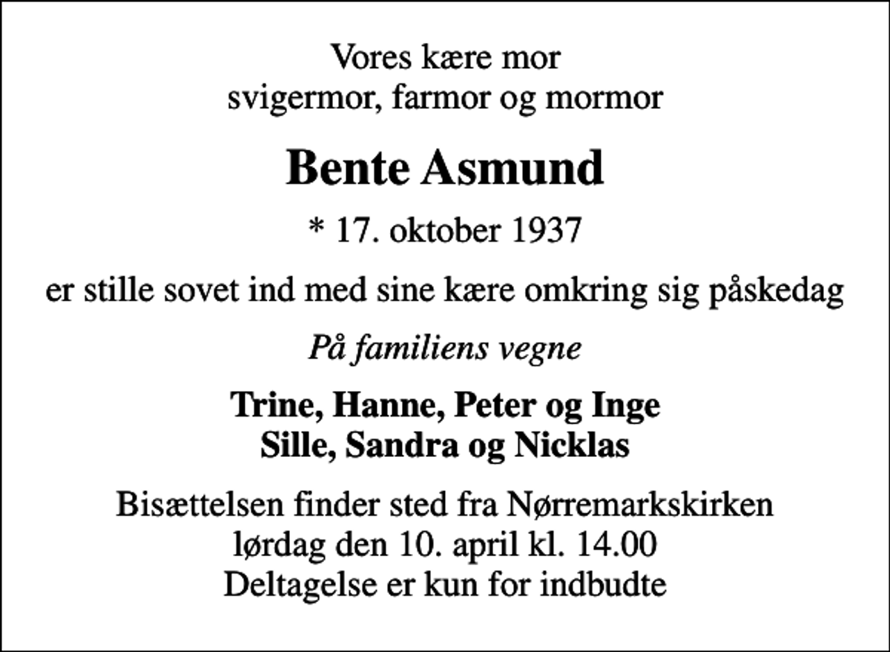 <p>Vores kære mor svigermor, farmor og mormor<br />Bente Asmund<br />* 17. oktober 1937<br />er stille sovet ind med sine kære omkring sig påskedag<br />På familiens vegne<br />Trine, Hanne, Peter og Inge Sille, Sandra og Nicklas<br />Bisættelsen finder sted fra Nørremarkskirken lørdag den 10. april kl. 14.00 Deltagelse er kun for indbudte</p>