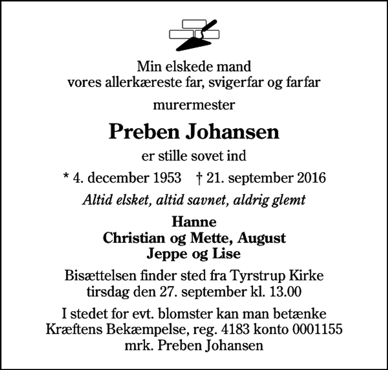 <p>Min elskede mand vores allerkæreste far, svigerfar og farfar<br />murermester<br />Preben Johansen<br />er stille sovet ind<br />* 4. december 1953 ✝ 21. september 2016<br />Altid elsket, altid savnet, aldrig glemt<br />Hanne Christian og Mette, August Jeppe og Lise<br />Bisættelsen finder sted fra Tyrstrup Kirke tirsdag den 27. september kl. 13.00<br />I stedet for evt. blomster kan man betænke<br />Kræftens Bekæmpelse reg.4183konto0001155mrk. Preben<br />Johansen</p>