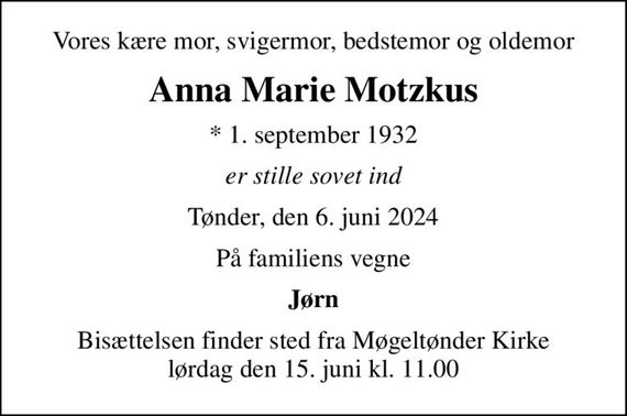 Vores kære mor, svigermor, bedstemor og oldemor
Anna Marie Motzkus
* 1. september 1932
er stille sovet ind
Tønder, den 6. juni 2024
På familiens vegne
Jørn
Bisættelsen finder sted fra Møgeltønder Kirke  lørdag den 15. juni kl. 11.00