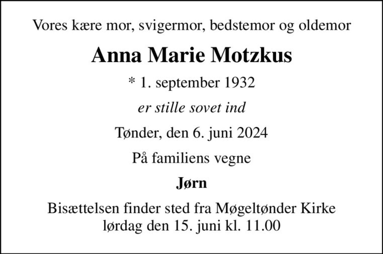 Vores kære mor, svigermor, bedstemor og oldemor
Anna Marie Motzkus
* 1. september 1932
er stille sovet ind
Tønder, den 6. juni 2024
På familiens vegne
Jørn
Bisættelsen finder sted fra Møgeltønder Kirke  lørdag den 15. juni kl. 11.00