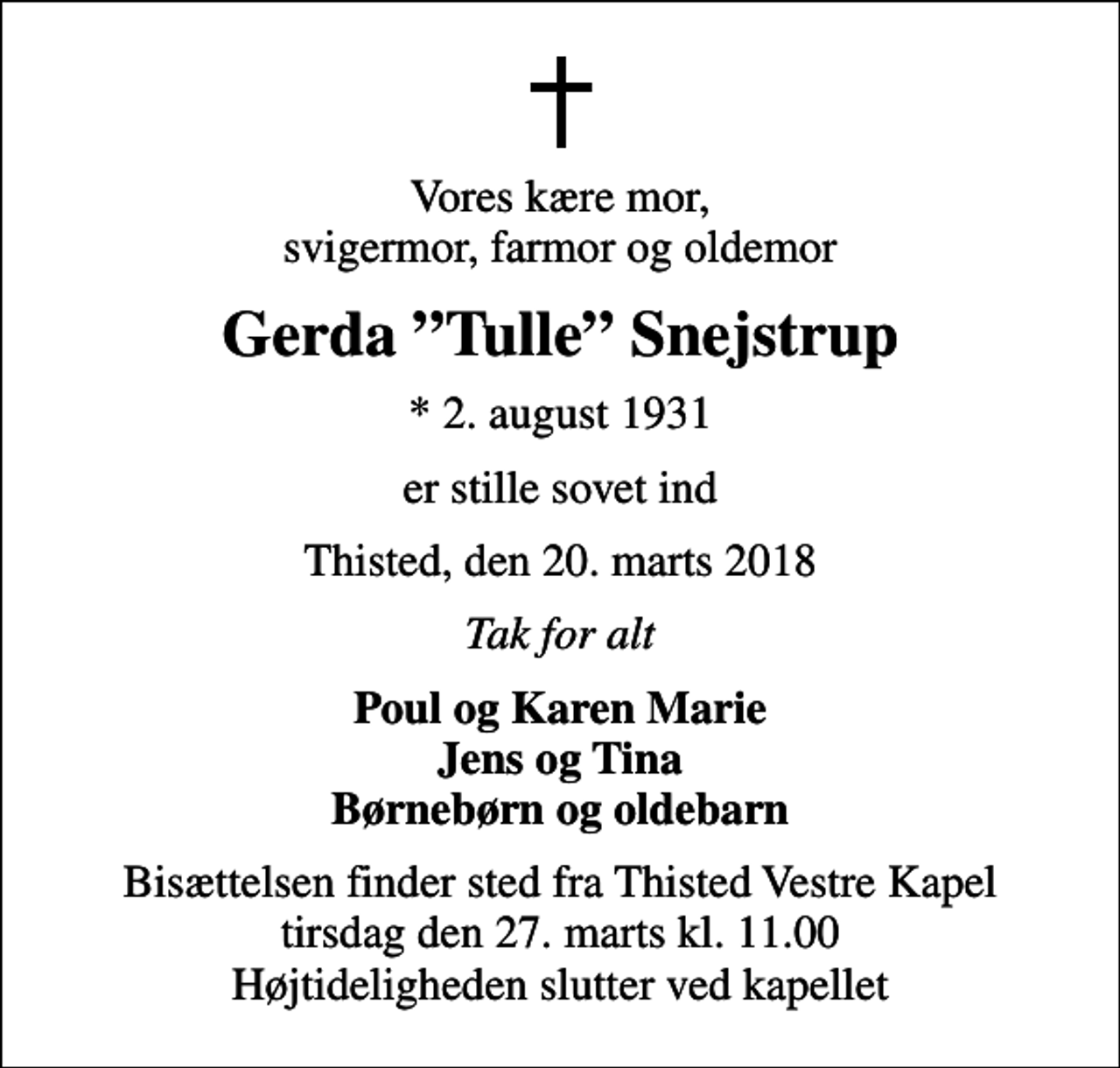 <p>Vores kære mor, svigermor, farmor og oldemor<br />Gerda Tulle Snejstrup<br />* 2. august 1931<br />er stille sovet ind<br />Thisted, den 20. marts 2018<br />Tak for alt<br />Poul og Karen Marie Jens og Tina Børnebørn og oldebarn<br />Bisættelsen finder sted fra Thisted Vestre Kapel tirsdag den 27. marts kl. 11.00 Højtideligheden slutter ved kapellet</p>